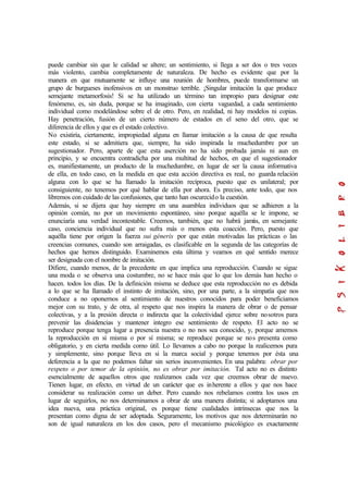 puede cambiar sin que le calidad se altere; un sentimiento, si llega a ser dos o tres veces
más violento, cambia completamente de naturaleza. De hecho es evidente que por la
manera en que mutuamente se influye una reunión de hombres, puede transformarse un
grupo de burgueses inofensivos en un monstruo terrible. ¡Singular imitación la que produce
semejante metamorfosis! Si se ha utilizado un término tan impropio para designar este
fenómeno, es, sin duda, porque se ha imaginado, con cierta vaguedad, a cada sentimiento
individual como modelándose sobre el de otro. Pero, en realidad, ni hay modelos ni copias.
Hay penetración, fusión de un cierto número de estados en el seno del otro, que se
diferencia de ellos y que es el estado colectivo.
No existiría, ciertamente, impropiedad alguna en llamar imitación a la causa de que resulta
este estado, si se admitiera que, siempre, ha sido inspirada la muchedumbre por un
sugestionador. Pero, aparte de que esta aserción no ha sido probada jamás ni aun en
principio, y se encuentra contradicha por una multitud de hechos, en que el sugestionador
es, manifiestamente, un producto de la muchedumbre, en lugar de ser la causa informativa
de ella, en todo caso, en la medida en que esta acción directiva es real, no guarda relación
alguna con lo que se ha llamado la imitación recíproca, puesto que es unilateral; por
consiguiente, no tenemos por qué hablar de ella por ahora. Es preciso, ante todo, que nos
libremos con cuidado de las confusiones, que tanto han oscurecido la cuestión.
Además, si se dijera que hay siempre en una asamblea individuos que se adhieren a la
opinión común, no por un movimiento espontáneo, sino porque aquélla se le impone, se
enunciaría una verdad incontestable. Creemos, también, que no habrá jamás, en semejante
caso, conciencia individual que no sufra más o menos esta coacción. Pero, puesto que
aquélla tiene por origen la fuerza sui géneris por que están motivadas las prácticas o las
creencias comunes, cuando son arraigadas, es clasificable en la segunda de las categorías de
hechos que hemos distinguido. Examinemos esta última y veamos en qué sentido merece
ser designada con el nombre de imitación.
Difiere, cuando menos, de la precedente en que implica una reproducción. Cuando se sigue
una moda o se observa una costumbre, no se hace más que lo que los demás han hecho o
hacen. todos los días. De la definición misma se deduce que esta reproducción no es debida
a lo que se ha llamado el instinto de imitación, sino, por una parte, a la simpatía que nos
conduce a no oponernos al sentimiento de nuestros conocidos para poder beneficiamos
mejor con su trato, y de otra, al respeto que nos inspira la manera de obrar o de pensar
colectivas, y a la presión directa o indirecta que la colectividad ejerce sobre nosotros para
prevenir las disidencias y mantener integro ese sentimiento de respeto. El acto no se
reproduce porque tenga lugar a presencia nuestra o no nos sea conocido, y, porque amemos
la reproducción en sí misma o por sí misma; se reproduce porque se nos presenta como
obligatorio, y en cierta medida como útil. Lo llevamos a cabo no porque la realicemos pura
y simplemente, sino porque lleva en si la marca social y porque tenemos por ésta una
deferencia a la que no podemos faltar sin serios inconvenientes. En una palabra: obrar por
respeto o por temor de la opinión, no es obrar por imitación. Tal acto no es distinto
esencialmente de aquellos otros que realizamos cada vez que creemos obrar de nuevo.
Tienen lugar, en efecto, en virtud de un carácter que es inherente a ellos y que nos hace
considerar su realización como un deber. Pero cuando nos rebelamos contra los usos en
lugar de seguirlos, no nos determinamos a obrar de una manera distinta; si adoptamos una
idea nueva, una práctica original, es porque tiene cualidades intrínsecas que nos la
presentan como digna de ser adoptada. Seguramente, los motivos que nos determinarán no
son de igual naturaleza en los dos casos, pero el mecanismo psicológico es exactamente
 