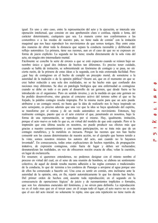 igual. En uno y otro caso, entre la representación del acto y la ejecución, se intercala una
operación intelectual, que consiste en una aprehensión clara o confusa, rápida o lenta, del
carácter determinante, cualquiera que sea. La manera como nos conformamos a las
costumbres o a las modas de nuestro país, no tiene nada de común5
con la imitación
maquinal que nos hace reproducir los movimientos de que somos testigos. Hay entre estas
dos maneras de obrar toda la distancia que separa la conducta razonable y deliberada del
reflejo automático. La primera, tiene sus razones, aun en el caso de que no se expresen en
forma de juicio explícito. La segunda no las tiene; resulta directamente de la sola vista del
acto, sin ningún otro intermediario mental.
Fácilmente se concibe la serie de errores a que se está expuesto cuando se reúnen bajo un
nombre único e igual dos órdenes de hechos tan diferentes. Es preciso tener cuidado,
cuando se habla de imitación, se sobreentiende un fenómeno de contagio y se pasa, no sin
cierta razón, de la primera de estas ideas a la segunda, con la más extremada facilidad. Pero
¿qué hay de contagioso en el hecho de cumplir un precepto moral, de someterse a la
autoridad de la tradición o de la opinión pública? Ocurre así, que en el momento en que se
cree haber reducido a una sola dos realidades, no se ha hecho más que confundir dos
nociones muy diferentes. Se dice en patología biológica que una enfermedad es contagiosa
cuando se debe en todo o en parte al desarrollo de un germen, que desde fuera se ha
introducido en el organismo. Pero en sentido inverso, y en la medida en que este germen no
ha podido desenvolverse, sino gracias al concurso activo del terreno sobre el que se ha
forjado, la palabra contagio resulta impropia. Por la misma razón para que un acto pueda
atribuirse a un contagio moral, no basta que la idea de realizarlo nos lo baya inspirado un
acto semejante, es preciso además que una vez que la idea se haya apoderado del espíritu,
se transforme por sí misma y de un modo automático en movimiento. Entonces, hay
realmente contagio, puesto que es el acto exterior el que, penetrando en nosotros, bajo la
forma de una representación, se reproduce por sí mismo. Hay, igualmente, imitación,
porque el acto nuevo es todo lo que es, en virtud del modelo de que está copiado. Pero si la
impresión que esta última suscita en nosotros, no puede producir sus efectos más que
gracias a nuestro consentimiento y con nuestra participación, no se trata más que de un
contagio metafórico, y la metáfora es inexacta. Porque las razones que nos han hecho
consentir son las causas determinantes de nuestra acción, no el ejemplo que hemos tenido a
la vista; somos nosotros mismos los autores del acto, aun cuando no lo hayamos
inventado6
. En consecuencia, todas estas explicaciones de hechos repetidos, de propagación
imitativa, de expresión contagiosa, están fuera de lugar y deben ser rechazados;
desnaturalizan las realidades, en vez de ofrecemos noción exacta de ellas; velan la cuestión,
en lugar de esclarecerla.
En resumen: si queremos entendemos, no podemos designar con el mismo nombre el
proceso en virtud del cual, en el seno de una reunión de hombres, se elabora un sentimiento
colectivo, de aquel de donde resulta nuestra adhesión a las reglas comunes o tradicionales
de la conducta, lo que de termina a los corderos de Panurgo a arrojarse al agua porque uno
de ellos ha comenzado a hacerlo así. Una cosa es sentir en común, otra inclinarse ante la
autoridad de la opinión, otra, en fin, repetir automáticamente lo que los demás han hecho.
Del primer orden de hechos está ausente toda reproducción; en el segundo en la
consecuencia de operaciones lógicas7
de juicio y de razonamientos implícitos o formales,
que son los elementos esenciales del fenómeno, y no sirven para definirlo. La reproducción
no es el todo mas que en el tercer caso: en él ocupa todo el lugar; el acto nuevo no es más
que el eco del acto inicial: no solamente lo repite, sino que esta repetición no tiene razón de
 
