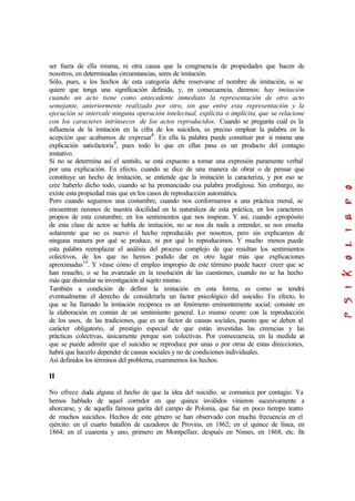 ser fuera de ella misma, ni otra causa que la congruencia de propiedades que hacen de
nosotros, en determinadas circunstancias, seres de imitación.
Sólo, pues, a los hechos de esta categoría debe reservarse el nombre de imitación, si se
quiere que tenga una significación definida, y, en consecuencia, diremos: hay imitación
cuando un acto tiene como antecedente inmediato la representación de otro acto
semejante, anteriormente realizado por otro, sin que entre esta representación y la
ejecución se intercale ninguna operación intelectual, explícita o implícita, que se relacione
con los caracteres intrínsecos de los actos reproducidos. Cuando se pregunta cuál es la
influencia de la imitación en la cifra de los suicidios, es preciso emplear la palabra en la
acepción que acabamos de expresar8
. En ella la palabra puede constituir por sí misma una
explicación satisfactoria9
, pues todo lo que en ellas pasa es un producto del contagio
imitativo.
Si no se determina así el sentido, se está expuesto a tomar una expresión puramente verbal
por una explicación. En efecto, cuando se dice de una manera de obrar o de pensar que
constituye un hecho de imitación, se entiende que la imitación la caracteriza, y por eso se
cree haberlo dicho todo, cuando se ha pronunciado esa palabra prodigiosa. Sin embargo, no
existe esta propiedad más que en los casos de reproducción automática.
Pero cuando seguimos una costumbre, cuando nos conformamos a una práctica moral, se
encuentran razones de nuestra docilidad en la naturaleza de esta práctica, en los caracteres
propios de esta costumbre, en los sentimientos que nos inspiran. Y así, cuando apropósito
de esta clase de actos se habla de imitación, no se nos da nada a entender, se nos enseña
solamente que no es nuevo el hecho reproducido por nosotros, pero sin explicamos de
ninguna manera por qué se produce, ni por qué lo reproducimos. Y mucho menos puede
esta palabra reemplazar el análisis del proceso complejo de que resultan los sentimientos
colectivos, de los que no hemos podido dar en otro lugar más que explicaciones
aproximadas10
. Y véase cómo el empleo impropio de este término puede hacer creer que se
han resuelto, o se ha avanzado en la resolución de las cuestiones, cuando no se ha hecho
más que disimular su investigación al sujeto mismo.
También a condición de definir la imitación en esta forma, es como se tendrá
eventualmente el derecho de considerarla un factor psicológico del suicidio. En efecto, lo
que se ha llamado la imitación reciproca es un fenómeno eminentemente social: consiste en
la elaboración en común de un sentimiento general. Lo mismo ocurre con la reproducción
de los usos, de las tradiciones, que es un factor de causas sociales, puesto que se deben al
carácter obligatorio, al prestigio especial de que están investidas las creencias y las
prácticas colectivas, únicamente porque son colectivas. Por consecuencia, en la medida en
que se puede admitir que el suicidio se reproduce por unas o por otras de estas direcciones,
habrá que hacerlo depender de causas sociales y no de condiciones individuales.
Así definidos los términos del problema, examinemos los hechos.
II
No ofrece duda alguna el hecho de que la idea del suicidio. se comunica por contagio. Ya
hemos hablado de aquel corredor en que quince inválidos vinieron sucesivamente a
ahorcarse, y de aquella famosa garita del campo de Polonia, que fue en poco tiempo teatro
de muchos suicidios. Hechos de este género se han observado con mucha frecuencia en el
ejército: en el cuarto batallón de cazadores de Provins, en 1862; en el quince de línea, en
1864; en el cuarenta y uno, primero en Montpellier, después en Nimes, en 1868, etc. En
 
