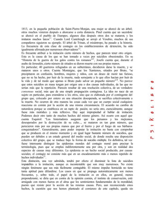 1813, en la pequeña población de Saint-Pierre-Monjan, una mujer se ahorcó de un árbol;
otros muchos vinieron después a ahorcarse a corta distancia. Pinel cuenta que un sacerdote
se ahorcó en el pueblo de Etampes; algunos días después otros dos se mataron, y los
imitaron muchos laicos11
. Cuando Lord Castelreagh se arrojó al Vesubio, muchos de sus
compañeros siguieron su ejemplo. El árbol de Trinan, el misántropo, ha pasado a la historia.
La frecuencia de esta clase de contagio en los establecimientos de detención, ha sido
igualmente afirmada por numerosos observadores12
.
Es frecuente atribuir a la imitación cierto número de hechos, que parecen tener otro origen.
Esta es la causa de los que se han tomado a veces por suicidios obsesionales. En su
“Historia de la guerra de los galos contra los romanos”13
, Josefo cuenta que, durante el
asalto de Jerusalén, cierto número de sitiados se dieron muerte con sus propias manos.
En particular; 40 guerreros refugiados en un subterráneo, decidieron darse la muerte, y se
mataron unos a otros. Cuenta Montaigne, que los Xantienos, sitiados por Bruto, “se
precipitaron en confusión, hombres, mujeres y niños, con un deseo de morir tan furioso,
que no se ha hecho, por huir de la muerte, nada semejante a lo que ellos hacían por huir de
la vida y de tal modo que apenas si Bruto pudo salvar un pequeño número”14
. No parece
que estos suicidios en masa tengan por origen una o dos causas individuales, de las que no
serían más que la repetición. Parecen resultar de una resolución colectiva, de un verdadero
consensus social, más que de una simple propagación contagiosa. La idea no nace de un
sujeto en particular, para extenderse a los otros, sino que es elaborada por el contingente del
grupo que, colocado por entero en una situación desesperada, se sacrifica colectivamente a
la muerte. No ocurren de otra manera las cosas cada vez que un cuerpo social cualquiera
reacciona en común por la acción de una misma circunstancia. El acuerdo no cambia de
naturaleza porque se establezca en un rapto de pasión; no sería otro, esencialmente, aunque
fuese más metódico y más reflexivo. Hay aquí impropiedad al hablar de imitación.
Podemos decir otro tanto de muchos hechos del mismo género. Así ocurre con aquel que
cuenta Esquirol: “Los historiadores aseguran que los peruanos y los mejicanos,
desesperados por la destrucción de su culto..., se mataron en tan gran número, que
perecieron más por sus propias manos que por el hierro y por el fuego de sus bárbaros
conquistadores”. Generalmente, para poder imputar la imitación no basta con comprobar
que se producen en el mismo momento y en igual lugar bastante número de suicidios, que
pueden ser debidos a un estado general del medio social, de donde resulta una disposición
colectiva del grupo, que se traduce bajo la forma de suicidio múltiple. En definitiva, tal vez
fuese interesante distinguir las epidemias morales del contagio moral para precisar la
terminología, pues que se emplea indiferentemente una por otra, y son en realidad dos
especies de causas muy diferentes. La epidemia es un hecho social producido, por causas
sociales; el contagio no consiste más que en un encadenamiento más o menos repetido de
hechos individuales15
.
Esta distinción, una vez admitida, tendrá por efecto el disminuir la lista de suicidios
imputables a la imitación, aunque es incontestable que son muy numerosos. No existe
ningún fenómeno que sea más fácilmente contagiable. El mismo impulso homicida no tiene
tanta aptitud para difundirse. Los casos en que se propaga automáticamente son menos
frecuentes, y, sobre todo, el papel de la imitación es en ellos, en general, menos
preponderante; se diría que en contra de la opinión común, el instinto de conservación, está
arraigado con menos fuerza en el alma que los sentimientos fundamentales de la moralidad,
puesto que resiste peor la acción de las mismas causas. Pero, aun reconociendo estos
hechos, la cuestión que nos hemos planteado al comienzo de este capítulo, queda sin
 