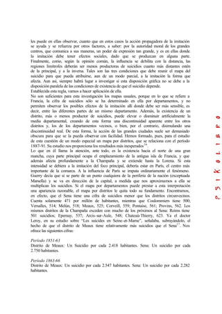 les puede en ellas observar, cuanto que en estos casos la acción propagadora de la imitación
se ayuda y se refuerza por otros factores, a saber: por la autoridad moral de los grandes
centros, que comunica a sus maneras, un poder de expresión tan grande, y es en ellas donde
la imitación debe tener efectos sociales, dado que se produzcan en alguna parte.
Finalmente, como, según la opinión común, la influencia se debilita con la distancia, las
regiones limítrofes deberán ser menos productoras de suicidios cuanto más distantes estén
de la principal, y a la inversa. Tales son las tres condiciones que debe reunir el mapa del
suicidio para que pueda atribuirse, aun de un modo parcial, a la imitación la forma que
afecta. Aun así, siempre habrá lugar a investigar si esta disposición gráfica no se debe a la
disposición paralela de las condiciones de existencia de que el suicidio depende.
Establecida esta regla, vamos a hacer aplicación de ella.
No son suficientes para esta investigación los mapas usuales, porque en lo que se refiere a
Francia, la cifra de suicidios sólo se ha determinado en ella por departamentos, y no
permiten observar los posibles efectos de la imitación allí donde debe ser más sensible, es
decir, entre las diferentes partes de un mismo departamento. Además, la existencia de un
distrito, más o menos productor de suicidios, puede elevar o disminuir artificialmente la
media departamental, creando de esta forma una discontinuidad aparente entre los otros
distritos y, los de los departamentos vecinos, o bien, por el contrario, disimulando una
discontinuidad real. De esta forma, la acción de las grandes ciudades suele ser demasiado
obscura para que se la pueda observar con facilidad. Hemos formado, pues, para el estudio
de esta cuestión de un modo especial un mapa por distritos, que se relaciona con el período
1887-91. Su estudio nos proporciona los resultados más inesperados16
.
Lo que en él llama la atención, ante todo, es la existencia hacia el norte de una gran
mancha, cuya parte principal ocupa el emplazamiento de la antigua isla de Francia, y que
además afecta profundamente a la Champaña y se extiende hasta la Lorena. Si esta
intensidad se debiera a la imitación del foco principal, debería estar en París, el centro más
importante de la comarca. A la influencia de París se imputa ordinariamente el fenómeno.
Guerry decía que si se parte de un punto cualquiera de la periferia de la nación (exceptuada
Marsella) y se va en dirección de la capital, a medida que nos aproximamos a ella se
multiplican los suicidios. Si el mapa por departamentos puede prestar a esta interpretación
una apariencia razonable, el mapa por distritos le quita todo su fundamento. Encontramos,
en efecto, que el Sena tiene una cifra de suicidios menor que los distritos circunvecinos.
Cuenta solamente 471 por millón de habitantes, mientras que Coulommiers tiene 500;
Versalles, 514; Melún, 518; Meaux, 525; Corveill, 559; Pontaise, 561; Provins, 562. Los
mismos distritos de la Champaña exceden con mucho de los próximos al Sena: Reims tiene
501 suicidios; Epernay, 537; Arcis-sur-Aule, 548; Chateaú-Thierry, 623. Ya el doctor
Leroy, en su estudio sobre “Les suicides en Seine-et-Marne”, señalaba, subrayándolo, el
hecho de que el distrito de Meaux tiene relativamente más suicidios que el Sena17
. Nos
ofrece las siguientes cifras:
Período 1851-63
Distrito de Meaux: Un Suicidio por cada 2.418 habitantes. Sena: Un suicidio por cada
2.750 habitantes.
Período 1863-66
Distrito de Meaux: Un suicidio por cada 2.547 habitantes. Sena: Un suicidio por cada 2.282
habitantes.
 