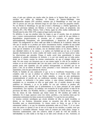 zona, el país que culmina con mucha sobre los demás es la Sajonia Real, que tiene 311
suicidios por millón de habitantes. El Ducado, de Sajonia-Altimburgo viene
inmediatamente después (203 suicidios), mientras que el Brandeburgo no tiene más que
204. Es preciso por esto que Alemania tenga los ojos fijos en estos dos pequeños estados.
No son Dresde ni Altemburgo, los que dan el tenor a Hamburgo y a Berlín. Igualmente, de
todas las provincias italianas son Bolonia y Livorno las que tienen, en proporción, más
suicidios (88 y 84); Milán, Génova, Turín y Roma, según las cifras medias establecidas por
Morselli para los años 1864-1876, ocupan un lugar mucho más lejano.
En definitiva, lo que nos prueban todos los mapas es que el suicidio, lejos de producirse
más o menos consecuentemente alrededor de ciertos focos, a partir de los que debiera ir
degradándose progresivamente, se presenta, por el contrario, en grandes masas
aproximadamente homogéneas, sólo aproximadamente, y desprovisto de todo vínculo
central. Tal configuración no ofrece nada que delate la influencia de la imitación. Indica tan
sólo que el suicidio no se produce por meras circunstancias locales, variables de una ciudad
a otra, sino que las condiciones que lo determinan tienen siempre cierta generalidad. No se
trata aquí de imitadores ni de imitados, sino de identidad relativa en los efectos, debidos a
una identidad relativa en las causas; y se explica con facilidad que así sea, si el suicidio
depende absolutamente de ciertos estados del medio social, como nos hacen prever todas
las observaciones que preceden. Porque el medio social tiene generalmente la misma
naturaleza en grandes extensiones de territorio, y es por esto natural que en todas partes
donde sea el mismo, ocurran las mismas consecuencias, sin que el contagio influya para
nada. Por esto ocurre con frecuencia que en una misma región, la cifra de los suicidios se
sostiene en un nivel aproximado; pero, por otra parte, como las causas que lo producen no
pueden jamás estar repartidas con una perfecta homogeneidad, es inevitable que de un
punto a otro, de un distrito al distrito vecino, presentan a veces variaciones más o menos
importantes, como las que acabamos de observar.
Prueba lo fundado de esta explicación el que se la ve modificarse bruscamente, y por
completo, cada vez que se produce un cambio brusco en el medio social. Nunca éste
extiende su acción más allá de sus límites naturales, y nunca un país predispuesto
excepcionalmente al suicidio por sus condiciones naturales, impone, por el solo prestigio
del ejemplo, su inclinación a los países vecinos, si estas mismas condiciones, u otras
semejantes no, se encuentran en ellos en igual grado. Así, el suicidio alcanza un estado
endémico en Alemania, y ya se ha podido ver con qué violencia se produce allí.
Demostraremos más adelante que el protestantismo es la causa principal de esta aptitud
extraordinaria. Tres regiones, sin embargo, son excepción de la regla general: se trata de las
provincias del Rhin, con Westfalia, Baviera y, especialmente, la Suavia bávara y Posnaniz.
Son las únicas de toda Alemania que tienen menos de 100 suicidios por millón de
habitantes. En el mapa aparecen como tres islotes. perdidos, y las manchas claras que los
representan contrastaron las tintas oscuras de su alrededor. Y es que las tres son católicas.
La inmensa corriente suicidógena que circula alrededor de ellas no puede invadirlas: se
detiene en sus fronteras, únicamente porque no encuentra más allá las condiciones
favorables para su desenvolvimiento. Lo mismo ocurre en Suiza, en que el Sur es
enteramente católico y en que los elementos protestantes están en el Norte. Y al ver cómo
estos dos países se oponen el uno al otro en el mapa de nos suicidios, se podría, creer que
pertenecen a sociedades diferente. Aunque estén en contacto por todas partes, aunque se
relacionen continuamente, cada uno conserva, desde el punto de vista del suicidio, su
individualidad. La cifra media es tan baja en un lado como elevada en otro. Asimismo, en
 