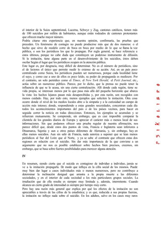 el interior de la Suiza septentrional, Lucerna, Schwyz y Zug, cantones católicos, tienen más
de 100 suicidios por millón de habitantes, aunque están rodeados de cantones protestantes
que ofrecen mucho mayor número.
Podría citarse otra experiencia que, en nuestra opinión, confirmaría, las pruebas que
preceden. Un fenómeno de contagio no puede producirse más que de dos maneras: o el
hecho que sirve de modelo corre de boca en boca por medio de lo que se llama la voz
pública, o son los periódicos los que lo propagan. Por regla general, se hace referencia a
estos últimos, porque no cabe duda que constituyen un poderoso instrumento de difusión.
Si la imitación, tiene alguna parte en el desenvolvimiento de los suicidios, éstos deben
oscilar Según el lugar que los periódicos ocupen en la atención pública.
Este lugar es, por desgracia, muy difícil de determinar. No es el número de periódicos, sino
el de lectores el único que permite medir lo extenso de su acción. Así, en un país poco
centralizado como Suiza, los periódicos pueden ser numerosos, porque cada localidad tiene
el suyo, y como cae a uno de ellos es poco leído, su poder de propaganda es mediocre. Por
el contrario, un solo periódico como el Times, el New York Herald, el Petit Journal, etc.,
actúa sobre un numeroso público. Parece, por lo dicho, que la prensa no puede tener la
influencia de que se le acusa, sin una cierta centralización. Allí donde cada región, tiene su
vida propia, se interesan menos por lo que pasa más allá del pequeña horizonte que abarca
la vista: los hechos lejanos pasan más desapercibidas y, por esta razón, son recogidos con
menos cuidado. Hay, por todo esto, menos ejemplos que soliciten la imitación. Otra cosa
ocurre donde el nivel de los medios locales abre a la simpatía y a la curiosidad un campo de
acción más intenso; donde, respondiendo a estas grandes necesidades, concentran cada día
todos los acontecimientos importantes del país o de los países vecinos, para hacer en
seguida correr la noticia en todas direcciones. Entonces, los ejemplos se acumulan y se
refuerzan mutuamente. Se comprende, sin embargo, que es casi imposible comparar la
clientela de los grandes diarios de Europa y apreciar el carácter más o menos local de sus
informaciones. Sin que podamos ofrecer una prueba regular de nuestra afirmación, nos
parece difícil que, desde estos dos puntos de vista, Francia e Inglaterra sean inferiores a
Dinamarca, Sajonia y aun a otros países diferentes de Alemania, y, sin embargo, hay en
ellas menos suicidios. Aun sin salir de Francia, nada autoriza a suponer que se lean menos
periódicos al Sur del Loire que al Norte, y ya se sabe el contraste que ofrecen estas dos
regiones en relación con el suicidio. Sin dar más importancia de la que conviene a un
argumento que no nos es posible establecer sobre hechos bien precisos, creemos, sin
embargo, que se basa sobre fuertes posibilidades para merecer alguna atención.
IV
En resumen, siendo cierta que el suicida es contagioso de individuo a individuo, jamás se
ve a la imitación propagarla. De modo que influya en la cifra social de los mismos. Puede
muy bien dar lugar a casos individuales más o menos numerosos, pero no contribuye a
determinar la inclinación desigual que arrastra a la propia muerte a las diferentes
sociedades, y en el interior de cada sociedad a los más particulares grupos sociales. La
irradiación que de ella resulta es siempre muy limitada y, además, intermitente. Cuando
alcanza un cierto grado de intensidad es siempre por tiempo muy corto.
Pero hay una razón más general que explica por qué los efectos de la imitación no son
apreciables a través de las cifras de la estadística; y es que, reducida a sus propias fuerzas,
la imitación no influye nada sobre el suicidio. En los adultos, salvo en los casos muy raros
 