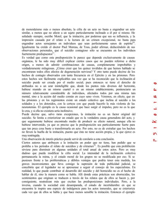 de monoideísmo más o menos absoluto, la cifra de un acto no basta a engendrar un acto
similar, a menos que no afecte a un sujeto particularmente inclinado a él por sí mismo. He
señalado siempre, escribe Morel, que la imitación, por poderosa que sea su influencia, y la
impresión causada por el relato o la lectura de un crimen excepcional, no basta para
engendrar actos semejantes en individuos que sean perfectamente sanos de espíritu20
.
Igualmente ha creído el doctor Paul Moreau, de Tous, poder afirmar, deduciéndolo de sus
observaciones personales, que el suicidio contagioso sólo se encuentra en los individuos
fuertemente predispuestos21
.
Es verdad que como esta predisposición le parece que depende exclusivamente de causas
orgánicas, le ha sido muy difícil explicar ciertos casos que no pueden referirse a dicho
origen, a menos de admitir combinaciones de causas, completamente improbables y
verdaderamente milagrosas. ¿Cómo creer que los quince inválidos de que hemos hablado se
encontraran todos ellos afectos de degeneración nerviosa? Y otro tanto puede decirse de los
hechos de contagio observados con tanta frecuencia en el Ejército y en las prisiones. Pero
estos hechos son fácilmente explicables una vez que se ha reconocido que la inclinación al
suicidio puede ser creada por el medio social; pues entonces se tiene el derecho de
atribuidos no a un azar ininteligible que, desde los puntos más diversos del horizonte,
hubiese reunido en un mismo cuartel o en un mismo establecimiento, penitenciario un
número relativamente considerable de individuos, afectados todos por una misma tara
mental, sino a la acción del medio común en cuyo seno viven. Veremos, en efecto, que en
las prisiones y en los regimientos existe un estado colectivo que inclina al suicidio a los
soldados y a los detenidos, con la certeza con que puede hacerlo la más violenta de las
neurastenias. El ejemplo es la causa ocasional que hace surgir el impulso, pero no es la que
lo crea, y si ella no existiera seria inofensivo.
Puede decirse que, salvo raras excepciones, la imitación no es un factor original del
suicidio. Se limita a exteriorizar un estado que es la verdadera causa generadora del acto, y
que seguramente hubiese encontrado medio de producir su efecto natural, aunque ella no
hubiese intervenido, ya que es preciso que la predisposición sea particularmente fuerte para
que tan poca cosa baste a transformarla en acto. Por esto, no es de extrañar que los hechos
no lleven la huella de la imitación, puesto que ésta no tiene acción propia, y la que ejerce es
muy restringida.
Una observación de interés práctico puede servir de corolario a esta conclusión.
Ciertos autores que atribuyen a la imitación un poder que no tiene, han pedido que se
prohíba a los períodos el relato de suicidios y de crímenes22
. Es posible que esta prohibición
sirviese para disminuir en algunas unidades el total anual de estos actos. Pero es muy
dudoso que pueda modificar la cifra social. La intensidad de la inclinación colectiva
permanecería la mima, y el estado moral de los grupos no se modificada por eso. Si se
pusiesen frente a las problemáticas y débiles ventajas que podría tener esta medida, los
graves inconvenientes que lleva consigo la supresión de toda publicidad judicial, se
concebiría que el legislador no se apresurase a seguir el consejo de los especialistas. En
realidad, lo que puede contribuir al desarrollo del suicidio y del homicidio no es el hecho de
hablar de él, sino la manera como se habla. Allí donde estas prácticas son aborrecidas, los
sentimientos que originan se traducen a través de los relatos que de ellos se hacen y, por
consiguiente, neutralizan más que excitan las predisposiciones individuales. Pero, a la
inversa, cuando la sociedad está desamparada, el estado de incertidumbre en que se
encuentra le inspira una especie de indulgencia para los actos inmorales, que se exterioriza
cada vez que de ellos se habla y que hace menos sensible la imitación. Entonces el ejemplo
 