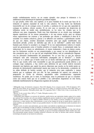 resulta verdaderamente nocivo, no en cuanto ejemplo, sino porque la tolerancia o la
indiferencia social disminuyen la repulsión que debiera inspirar.
Lo que prueba, sobre todo, este capítulo; es lo poco fundado de la teoría que hace de la
imitación el supremo manantial de toda la vida colectiva. No hay hecho tan fácilmente
transmisible por vía de contagio como el suicidio, y acabamos de ver que esta capacidad de
contagia no produce, efectos sociales. Si en este caso se encuentra tan desprovista de
influencia social, no tendrá más, probablemente, en los otros; las virtudes que se le
atribuyen son, pues, imaginarias. Puede muy bien determinar en un círculo muy restringido
algunas repeticiones de un mismo pensamiento o de una misma acción, pero no alcanza
nunca repercusiones tan extensas y tan profundas que afecten y modifiquen el alma de la
sociedad. Los estados colectivos, gracias a la adhesión casi unánime y generalmente secular
de que son objeto, resultan demasiado resistentes para que pueda modificados una
innovación privada. ¿Cómo un individuo que sólo es un individuo23
, podría tener fuerza
bastante para formar la sociedad a su imagen? Si no nos representáramos todavía el mundo
social tan groseramente como el hombre primitivo el mundo físico, si contrariando todas las
inducciones de la ciencia no admitiéramos, al menos tácitamente y hasta sin darnos cuenta,
que los fenómenos sociales no son proporcionados a sus causas, no nos detendríamos en
una concepción que, a la vez que de una simplicidad bíblica, está en contradicción flagrante
con los principios fundamentales del pensamiento. No se cree hoy ya que las especies
zoológicas sean sólo variaciones individuales, propagadas por la herencia24
, y mucho
monos se va a admitir que el hecho social sea un hecho individual que se ha generalizado.
Pero lo que resulta sobre todo insostenible es que esta generalización pueda deberse a un
contagio ciego cualquiera, y hay motivo para admirarse de que resulte todavía necesario
desmentir una hipótesis que, aparte las graves objeciones que suscita, no ha tenido jamás un
principio de demostración experimental, puesto que nunca se ha demostrado, a propósito de
un orden definido de hechos sociales, que la imitación sirva para explicarlos y menos
todavía que se expliquen sólo con ella. Se han contentado los autores con enunciar la
proposición en forma de aforismo, apoyándola sobre consideraciones vagamente
metafísicas. No podrá, por lo tanto, la Sociología, tener la pretensión de que se considere
como una ciencia hasta que no se prohíba a sus cultivadores dogmatizar en esta forma,
eludiendo manifiestamente las obligaciones regulares de la prueba.
1
Bibliografía. Lucas, De limitatión contagieuse, París 1833; Despine, De la contagion morale, 1870; De limitation, 1871;
Moreu de Tours (Paul), De la contagion du suicide, París 1875; Aubry, La contagion du meurtre, París 1888; Tarde, Les
lois de limUation (passim); Philosophie pénale, pág. 319 y siguientes, París, F. Alcán; Corre, Crime et suicide, pág. 207 y
siguientes.
2
Borvier, Vie des societés, París, 1887, p. 77. Tarde, Philsophie sociale, p. 321.
3
Tarde Ibid., p. 319-320.
4
Atribuyendo estas imágenes a un proceso de imitación, ¿podría decirse que representan simples copias de los estados
que expresan? Por de pronto, esto sería una metáfora singularmente grosera, tomada de la vieja e inadmisible teoría de las
especies sensibles. Además, si se emplea la palabra imitación en este sentido, es preciso extenderla a todas nuestras
sensaciones y a todas nuestras ideas, indistintamente, ya que no hay ninguna de las que no pueda decirse, usando de la
misma metáfora, que reproducen el objeto con que guardan relación. Así, toda la vida intelectual resulta un producto de la
imitación.
5
Pueden ocurrir, en ciertos casos particulares, que una moda o una tradición se reproduzca por un fenómeno de imitación
inferior; pero en esta hipótesis la moda, la tradición, se reproducen en cuanto tal moda y tradición.
6
Es verdad que a veces se llama imitación a todo lo que no es invención original. Desde este punto de vista, claro está que
casi todos los actos humanos son hechos de imitación, ya que las invenciones propiamente dichas resultan muy raras.
Poco precisamente porque entonces la palabra imitación la decimos casi todos, no decimos nada concreto. Semejante
terminología sólo puede ser una fuente de confusiones.
 