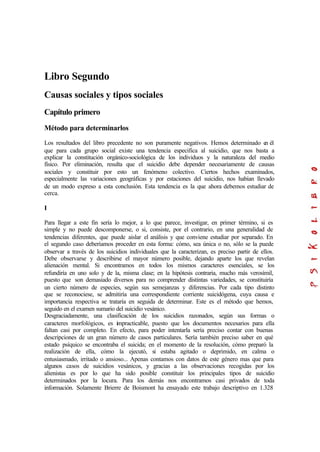 Libro Segundo
Causas sociales y tipos sociales
Capítulo primero
Método para determinarlos
Los resultados del libro precedente no son puramente negativos. Hemos determinado en él
que para cada grupo social existe una tendencia especifica al suicidio, que nos basta a
explicar la constitución orgánico-sociológica de los individuos y la naturaleza del medio
físico. Por eliminación, resulta que el suicidio debe depender necesariamente de causas
sociales y constituir por esto un fenómeno colectivo. Ciertos hechos examinados,
especialmente las variaciones geográficas y por estaciones del suicidio, nos habían llevado
de un modo expreso a esta conclusión. Esta tendencia es la que ahora debemos estudiar de
cerca.
I
Para llegar a este fin sería lo mejor, a lo que parece, investigar, en primer término, si es
simple y no puede descomponerse, o si, consiste, por el contrario, en una generalidad de
tendencias diferentes, que puede aislar el análisis y que conviene estudiar por separado. En
el segundo caso deberíamos proceder en esta forma: cómo, sea única o no, sólo se la puede
observar a través de los suicidios individuales que la caracterizan, es preciso partir de ellos.
Debe observarse y describirse el mayor número posible, dejando aparte los que revelan
alienación mental. Si encontramos en todos los mismos caracteres esenciales, se los
refundiría en uno solo y de la, misma clase; en la hipótesis contraria, mucho más verosímil,
puesto que son demasiado diversos para no comprender distintas variedades, se constituiría
un cierto número de especies, según sus semejanzas y diferencias. Por cada tipo distinto
que se reconociese, se admitiría una correspondiente corriente suicidógena, cuya causa e
importancia respectiva se trataría en seguida de determinar. Este es el método que hemos,
seguido en el examen sumario del suicidio vesánico.
Desgraciadamente, una clasificación de los suicidios razonados, según sus formas o
caracteres morfológicos, es impracticable, puesto que los documentos necesarios para ella
faltan casi por completo. En efecto, para poder intentarla sería preciso contar con buenas
descripciones de un gran número de casos particulares. Sería también preciso saber en qué
estado psíquico se encontraba el suicida; en el momento de la resolución, cómo preparó la
realización de ella, cómo la ejecutó, si estaba agitado o deprimido, en calma o
entusiasmado, irritado o ansioso... Apenas contamos con datos de este género mas que para
algunos casos de suicidios vesánicos, y gracias a las observaciones recogidas por los
alienistas es por lo que ha sido posible constituir los principales tipos de suicidio
determinados por la locura. Para los demás nos encontramos casi privados de toda
información. Solamente Brierre de Boismont ha ensayado este trabajo descriptivo en 1.328
 