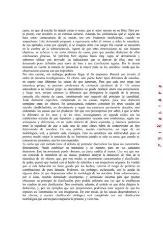 casos, en que el suicida ha dejado cartas o notas, que el autor resume en su libro. Pero por
lo pronto, este resumen es en extremo sumario. Además, las confidencias que el sujeto nos
hace como consecuencia de su estado, son con frecuencia insuficientes, cuando no
sospechosas. Está demasiado propenso a equivocarse sobre él mismo y sobre la naturaleza
de sus aptitudes, como por ejemplo, si se imagina obrar con sangre fría cuando se encuentra
en la cumbre de la sobreexcitación. Aparte de que estas observaciones no son bastante
objetivas, se refieren a un corto número de casos, para que puedan deducirse de ellas
conclusiones precisas. Se perciben bien algunas líneas muy vagas de demarcación y
sabremos utilizar con provecho las indicaciones que se derivan de ellas, pero son
demasiado poco definidas para servir de base a una clasificación regular. Por lo demás
teniendo en cuenta la manera de producirse la mayor parte de los suicidios, resulta que las
observaciones exactas son casi imposibles.
Por otro camino, sin embargo, podemos llegar al fin propuesto. Bastará con invertir el
orden de nuestras investigaciones. En efecto, sólo puede haber tipos diferentes de suicidios
en cuanto sean diferentes las causas de que dependan. Para que cada uno tenga una
naturaleza propia, se precisan condiciones de existencia peculiares de él. Un mismo
antecedente o un mismo grupo de antecedentes no puede producir ahora una consecuencia
y luego otra, porque entonces la diferencia que distinguiera la segunda de la primera,
carecería ella misma de causa, constituyendo una negación del principio de causalidad.
Toda distinción especifica, comprobada en las causas, implica, pues, una distinción
semejante entre los efectos. En consecuencia, podemos constituir los tipos sociales del
suicidio clasificándolos, no directamente y según sus caracteres previamente descritos, sino
ordenando, las causas que los producen. Sin que nos preocupemos por saber, a qué se debe
la diferencia de los unos y de los otros, investigaremos en seguida cuáles son las
condiciones sociales de que dependen y agruparemos después esas condiciones, según sus
semejanzas y diferencias, en un cierto número de clases separadas, y entonces podremos
tener la seguridad de que a cada una de estas clases habrá de corresponder un tipo
determinado de suicidios. En una palabra, nuestra clasificación, en lugar de ser
morfológica, será, a primera vista, etiológica. Esto no constituye una inferioridad, pues se
penetra mucho mejor la naturaleza de un fenómeno cuando se sabe su causa, que cuando se
conocen sus caracteres, aun los más esenciales.
Es cierto que este método tiene el defecto de pretender diversificar los tipos sin concretarlos
directamente. Puede establecer su naturaleza y su número, pero no sus caracteres
distintivos. Este inconveniente puede obviarse, en cierta medida al menos. Una vez que nos
sea conocida la naturaleza de las causas, podemos ensayar la deducción de ellas de la
naturaleza de los efectos, que, por este medio, se encontrarán caracterizados y clasificados
de golpe, puesto que bastará con el hecho de referirlos a sus respectivos orígenes. Es verdad
que si esta deducción no fuese guiada por los hechos, correría el riesgo de perderse en
combinaciones de pura fantasía. Podemos, sin embargo, esclarecerla, con la ayuda de
algunos datos de que disponemos sobre la morfología de los suicidios. Estas informaciones,
por sí solas, resultan demasiado incompletas, y demasiado inciertas para que puedan
ofrecemos un principio de clasificación, pero podrán utilizarse una vez que se establezcan
los cuadros de esta clasificación. Nos mostrarán, además, el sentido en que deba dirigirse la
deducción, y, por los ejemplos que nos proporcionen, podremos estar seguros de que las
especies así constituidas no son imaginarias. De este modo, de las causas descenderemos a
los efectos, y nuestra clasificación etiológica será completada con una clasificación
morfológica que servirá para comprobar la primera, y viceversa.
 