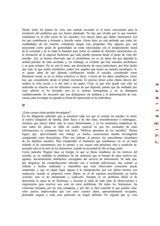 Desde todos los puntos de vista, este método invertido es el único conveniente para la
resolución del problema que nos hemos planteado. No hay que olvidar que lo que nosotros
estudiamos es la cifra social de los suicidios. Los únicos tipos que deben interesamos son
los que contribuyen a formada y hacerla variar. Ahora bien, no está probado que todas las
modalidades de las muertes voluntarias tengan esta propiedad. Hay algunas que, aun
poseyendo cierto grado de generalidad, no están relacionadas con el temperamento moral
de la sociedad o no lo están lo bastante para entrar en calidad de elemento característico en
la formación de la especial fisonomía que cada pueblo presenta desde el punto de vista del
suicidio. Así, ya hemos observado que el alcoholismo no es un factor del que dependa la
actitud peculiar de cada sociedad, y, sin embargo, es evidente que hay suicidios alcohólicos
y en gran número. No es, por lo tanto, una descripción de casos particulares, por bien hecha
que esté, la que podrá enseñamos cuáles son aquellos que tienen un carácter sociológico. Si
se quiere saber de qué distintas confluencias resulta el suicidio, considerado como
fenómeno social, es en su forma colectiva, es decir, a través de los datos estadísticos, como
hay que considerarlo desde el primer momento. Es preciso tomar como objeto directo del
análisis la cifra social, e ir del todo a las partes. Claro es que sólo puede esta cifra ser
analizada en relación con las diferentes causas de que depende, puesto que las unidades por
cuya adición se ha formado, son en sí mismas homogéneas y no se distinguen
cualitativamente. Es necesario que nos dediquemos sin tardanza a la determinación de esas
causas, para investigar en seguida su forma de repercusión en los individuos.
II
¿Estas causas cómo podrán investigarse?
En las diligencias judiciales que se practican cada vez que se comete un suicidio, se anota
el motivo (disgustos de familia, dolor físico o de otra clase, remordimientos o embriaguez,
etcétera) que parece haber sido la causa determinante, y en los resúmenes estadísticos de
casi todos los países se halla un cuadro especial en que los resultados de estas
informaciones se consignan bajo este titulo: “Motivos presuntos de los suicidios”. Parece
lógico que, aprovechando este trabajo ya hecho, comencemos nuestra investigación
comparando estos documentos. Ellos nos indican, al parecer, los antecedentes inmediatos
de los distintos suicidios. Para comprender el fenómeno que estudiamos, no es un buen
método el de remontarnos, por lo pronto, a sus causas más próximas, sino a condición de
ascender más en la serie de los fenómenos, cuando la necesidad de ello se haga sentir.
Como indicaba Wagner hace ya tiempo, la que se llama estadística de los motivos del
suicidio es, en realidad, la estadística de las opiniones que se forman de estos motivos los
agentes, frecuentemente subalternos, encargados del servicio de información. Se sabe que,
por desgracia, las comprobaciones oficiales son a menudo defectuosas, aun cuando se
refieran a hechos materiales y ostensibles que todo observador consciente puede
sorprender, y que no dejan lugar alguno a la interpretación; por eso deben mirarse con
suspicacia, cuando se proponen como objeto, no el de registrar sencillamente un hecho
ocurrido, sino el de interpretado y explicarlo. Siempre es un problema difícil el de
determinar la causa de un fenómeno, y necesita el sabio de toda clase de observaciones y
experiencias para resolver uno solo de estos problemas. De todos los fenómenos, las
voliciones humanas son los más complejos, y por ello es fácil concebir lo que pueden valer
estos juicios improvisados que con unos cuantos datos, apresuradamente recogidos,
pretenden asignar a cada caso particular un origen definido. En seguida que se, cree
 