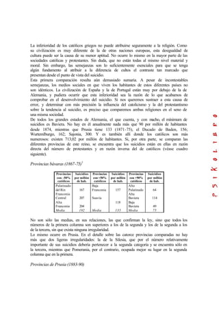 La inferioridad de los católicos griegos no puede atribuirse seguramente a la religión. Como
su civilización es muy diferente de la de otras naciones europeas, esta desigualdad de
cultura puede ser la causa de su menor aptitud. No ocurre lo mismo en la mayor parte de las
sociedades católicas y protestantes. Sin duda, que no están todas al mismo nivel material y
moral. Sin embargo, las semejanzas son lo suficientemente esenciales para que se tenga
algún fundamento al atribuir a la diferencia de cultos el contraste tan marcado que
presentan desde el punto de vista del suicidio.
Esta primera comparación resulta aún demasiado sumaria. A pesar de incontestables
semejanzas, los medios sociales en que viven los habitantes de estos diferentes países no
son idénticos. La civilización de España y la de Portugal están muy por debajo de la de
Alemania, y pudiera ocurrir que esta inferioridad sea la razón de lo que acabamos de
comprobar en el desenvolvimiento del suicidio. Si nos queremos sustraer a esta causa de
error, y determinar con más precisión la influencia del catolicismo y la del protestantismo
sobre la tendencia al suicidio, es preciso que comparemos ambas religiones en el seno de
una misma sociedad.
De todos los grandes estados de Alemania, el que cuenta, y con mucho, el mínimum de
suicidios es Baviera. No hay en él anualmente nada más que 90 por millón de habitantes
desde 1874, mientras que Prusia tiene 133 (1871-75), el Ducado de Baden, 156;
Wurtemlburgo, 162; Sajonia, 300. Y es también allí donde los católicos son más
numerosos: existen 713,02 por millón de habitantes. Si, por otra parte, se comparan las
diferentes provincias de este reino, se encuentra que los suicidios están en ellas en razón
directa del número de protestantes y en razón inversa del de católicos (véase cuadro
siguiente).
Provincias bávaras (1867-75)1
Provincias
con –50%
católicos
Suicidios
por millón
de hab.
Provincias
con +50%
católicos
Suicidios
por millón
de hab.
Provincias
con +90%
católicos
Suicidios
por millón
de hab.
Palatinado
del Rin
Franconia
Central
Alta
Franconia
Media
167
207
204
192
Baja
Franconia
Suavia
Media
157
118
135
Alto
Palatinado
Alta
Baviera
Baja
Baviera
Media
64
114
49
75
No son sólo las medias, en sus relaciones, las que confirman la ley, sino que todos los
números de la primera columna son superiores a los de la segunda y los de la segunda a los
de la tercera, sin que exista ninguna irregularidad.
Lo mismo ocurre en Prusia. En el detalle sobre las catorce provincias comparadas no hay
más que dos ligeras irregularidades: la de la Silesia, que por el número relativamente
importante de sus suicidios debería pertenecer a la segunda categoría y se encuentra sólo en
la tercera, mientras que Pomerania, por el contrario, ocupada mejor su lugar en la segunda
columna que en la primera.
Provincias de Prusia (1883-90)
 