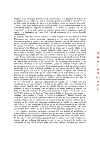 precipicio y cae en el agua. Retirado de allí inmediatamente, se le preguntan los motivos de
su conducta; no sabe nada, ha cedido a una fuerza que le ha arrastrado a su pesar”14
. “Lo
que hay en esto de singular, dice otro, es la imposibilidad en que me encuentro de recordar
la manera cómo he escalado la ventana y cuál era la idea que me dominaba entonces; yo no
había tenido nunca el propósito de matarme, o al menos, no recuerdo hoy de tal
pensamiento”15
. En un grado menor los enfermos sienten nacer la impulsión, y tratan de
escapar a la fascinación que ejerce sobre ellos el instrumento de la muerte, huyendo
inmediatamente.
En resumen, todos los suicidios vesánicos o están desligados de todo motivo o están
determinados por motivos puramente imaginarios; así un gran número de muertes
voluntarias no entran ni en una ni en otra categoría; la mayor parte de ellos tienen motivos
que no carecen de fundamento en la realidad; sin abusar de las palabras, no es posible ver
un loco en cada suicida. De todos los suicidios que acabamos de caracterizar, aquel que
puede parecer más difícilmente diferenciable de las formas que el suicidio adopta en los
hombres sanos de espíritu, es el suicidio melancólico. Con frecuencia, el hombre normal
que se mata se encuentra, también, en un estado de abatimiento y depresión como el del
alienado; pero hay siempre entre ellos una diferencia esencial: que el estado del primero y
el acto de que resulta tiene una causa objetiva, mientras que en el segundo carecen de toda
relación con las circunstancias exteriores. En suma, los suicidios vesánicos se distinguen de
los otros como las ilusiones y las alucinaciones de las percepciones normales, y las
impulsiones automáticas de los actos deliberados. Queda, sin embargo, el hecho cierto de
que se pasa de unos a otros sin solución de continuidad, aunque si ésta fuera una razón para
identificarlos sería preciso igualmente confundir, de una manera general, la salud con la
enfermedad, puesto que ésta no es mas que una variedad de aquélla. Aun cuando, se
hubiera establecido como cierto que los sujetos medios no se matan jamás y que sólo se
destruyen los que presentan aquellas anomalías, no habría derecho para considerar a la
locura como una condición necesaria del suicidio, pues un alienado no es tan sólo un
hombre que piensa o que obra un poco diferentemente que la mayoría.
No hay posibilidad de relacionar estrechamente el suicidio con la locura mas que
restringiendo de un modo arbitrario el sentido de las palabras. “No es un homicida de sí
mismo, escribe Esquirol, aquél que no procediendo más que por sentimientos nobles y
generosos, se arroja a un peligro cierto, se expone a una muerte inevitable y sacrifica con
gusto su vida para obedecer a las leyes, para guardar la fe jurada o por la salud de su
país”16
. Cita el ejemplo de Decio, de Assas, etcétera. Falret, por la misma razón, rehúsa el
considerar como suicidas a Curtius, a Codrus, a Aristodemo17
. Bourdin extiende esta
excepción a todas las muertes voluntarias inspiradas, no sólo por la fe religiosa o por las
creencias políticas, sino por sentimientos de exaltada ternura; pero nosotros sabemos que la
naturaleza de los móviles que determinan inmediatamente al suicidio, no puede servir ni
para definirlo, ni para distinguirlo de lo que no es suicidio propiamente dicho. Todos los
casos de muerte que resulten de un acto realizado por el causante mismo, con pleno
conocimiento de los efectos que de él debían resultar, presentan, cualquiera que haya sido
el fin propuesto, semejanzas demasiado esenciales para que puedan ser clasificadas en
géneros distintos, que no pueden, cualquiera que sea su causa, constituir mas que especies
de un mismo género; y para proceder a estas distinciones seria preciso un criterio distinto
del fin, más o menos problemático, perseguido por la víctima. Hemos visto un grupo de
suicidios del que la locura está ausente, y una vez que se ha abierto la. puerta a las
excepciones es muy difícil cerrarla, pues entre estas muertes, inspiradas por pasiones,
 
