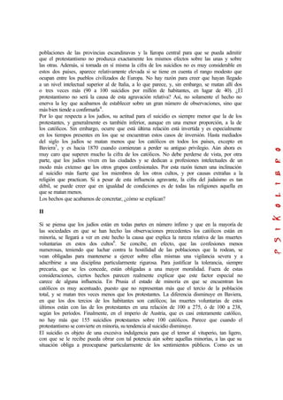 poblaciones de las provincias escandinavas y la Europa central para que se pueda admitir
que el protestantismo no produzca exactamente los mismos efectos sobre las unas y sobre
las otras. Además, si tomada en sí misma la cifra de los suicidios no es muy considerable en
estos dos países, aparece relativamente elevada si se tiene en cuenta el rango modesto que
ocupan entre los pueblos civilizados de Europa. No hay razón para creer que hayan llegado
a un nivel intelectual superior al de Italia, a lo que parece, y, sin embargo, se matan allí dos
o tres veces más (90 a 100 suicidios por millón de habitantes, en lugar de 40). ¿El
protestantismo no será la causa de esta agravación relativa? Así, no solamente el hecho no
enerva la ley que acabamos de establecer sobre un gran número de observaciones, sino que
más bien tiende a confirmarla4
.
Por lo que respecta a los judíos, su actitud para el suicidio es siempre menor que la de los
protestantes, y generalmente es también inferior, aunque en una menor proporción, a la de
los católicos. Sin embargo, ocurre que está última relación está invertida y es especialmente
en los tiempos presentes en los que se encuentran estos casos de inversión. Hasta mediados
del siglo los judíos se matan menos que los católicos en todos los países, excepto en
Baviera5
, y es hacia 1870 cuando comienzan a perder su antiguo privilegio. Aún ahora es
muy caro que superen mucho la cifra de los católicos. No debe perderse de vista, por otra
parte, que los judíos viven en las ciudades y se dedican a profesiones intelectuales de un
modo más extenso que los otros grupos confesionales. Por esta razón tienen una inclinación
al suicidio más fuerte que los miembros de los otros cultos, y por causas extrañas a la
religión que practican. Si a pesar de esta influencia agravante, la cifra del judaísmo es tan
débil, se puede creer que en igualdad de condiciones es de todas las religiones aquella en
que se matan menos.
Los hechos que acabamos de concretar, ¿cómo se explican?
II
Si se piensa que los judíos están en todas partes en número ínfimo y que en la mayoría de
las sociedades en que se han hecho las observaciones precedentes los católicos están en
minoría, se llegará a ver en este hecho la causa que explica la rareza relativa de las muertes
voluntarias en estos dos cultos6
. Se concibe, en efecto, que las confesiones menos
numerosas, teniendo que luchar contra la hostilidad de las poblaciones que la rodean, se
vean obligadas para mantenerse a ejercer sobre ellas mismas una vigilancia severa y a
adscribirse a una disciplina particularmente rigurosa. Para justificar la tolerancia, siempre
precaria, que se les concede, están obligadas a una mayor moralidad. Fuera de estas
consideraciones, ciertos hechos parecen realmente explicar que este factor especial no
carece de alguna influencia. En Prusia el estado de minoría en que se encuentran los
católicos es muy acentuado, puesto que no representan más que el tercio de la población
total, y se matan tres veces menos que los protestantes. La diferencia disminuye en Baviera,
en que los dos tercios de los habitantes son católicos; las muertes voluntarias de estos
últimos están con las de los protestantes en una relación de 100 a 275, ó de 100 a 238,
según los períodos. Finalmente, en el imperio de Austria, que es casi enteramente católico,
no hay más que 155 suicidios protestantes sobre 100 católicos. Parece que cuando el
protestantismo se convierte en minoría, su tendencia al suicidio disminuye.
El suicidio es objeto de una excesiva indulgencia para que el temor al vituperio, tan ligero,
con que se le recibe pueda obrar con tal potencia aún sobre aquellas minorías, a las que su
situación obliga a preocuparse particularmente de los sentimientos públicos. Como es un
 