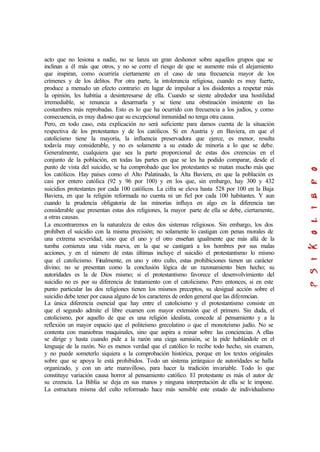 acto que no lesiona a nadie, no se lanza un gran deshonor sobre aquellos grupos que se
inclinan a él más que otros, y no se corre el riesgo de que se aumente más el alejamiento
que inspiran, como ocurriría ciertamente en el caso de una frecuencia mayor de los
crímenes y de los delitos. Por otra parte, la intolerancia religiosa, cuando es muy fuerte,
produce a menudo un efecto contrario: en lugar de impulsar a los disidentes a respetar más
la opinión, les habitúa a desinteresarse de ella. Cuando se siente alrededor una hostilidad
irremediable, se renuncia a desarmarla y se tiene una obstinación insistente en las
costumbres más reprobadas. Esto es lo que ha ocurrido con frecuencia a los judíos, y como
consecuencia, es muy dudoso que su excepcional inmunidad no tenga otra causa.
Pero, en todo caso, esta explicación no será suficiente para damos cuenta de la situación
respectiva de los protestantes y de los católicos. Si en Austria y en Baviera, en que el
catolicismo tiene la mayoría, la influencia preservadora que ejerce, es menor, resulta
todavía muy considerable, y no es solamente a su estado de minoría a lo que se debe.
Generalmente, cualquiera que sea la parte proporcional de estas dos creencias en el
conjunto de la población, en todas las partes en que se les ha podido comparar, desde el
punto de vista del suicidio, se ha comprobado que los protestantes se matan mucho más que
los católicos. Hay países como el Alto Palatinado, la Alta Baviera, en que la población es
casi por entero católica (92 y 96 por 100) y en los que, sin embargo, hay 300 y 432
suicidios protestantes por cada 100 católicos. La cifra se eleva hasta 528 por 100 en la Baja
Baviera, en que la religión reformada no cuenta ni un fiel por cada 100 habitantes. Y aun
cuando la prudencia obligatoria de las minorías influya en algo en la diferencia tan
considerable que presentan estas dos religiones, la mayor parte de ella se debe, ciertamente,
a otras causas.
La encontraremos en la naturaleza de estos dos sistemas religiosos. Sin embargo, los dos
prohíben el suicidio con la misma precisión; no solamente lo castigan con penas morales de
una extrema severidad, sino que el uno y el otro enseñan igualmente que más allá de la
tumba comienza una vida nueva, en la que se castigará a los hombres por sus malas
acciones, y en el número de estas últimas incluye el suicidio el protestantismo lo mismo
que el catolicismo. Finalmente, en uno y otro culto, estas prohibiciones tienen un carácter
divino; no se presentan como la conclusión lógica de un razonamiento bien hecho; su
autoridades es la de Dios mismo; si el protestantismo favorece el desenvolvimiento del
suicidio no es por su diferencia de tratamiento con el catolicismo. Pero entonces, si en este
punto particular las dos religiones tienen los mismos preceptos, su desigual acción sobre el
suicidio debe tener por causa alguno de los caracteres de orden general que las diferencian.
La única diferencia esencial que hay entre el catolicismo y el protestantismo consiste en
que el segundo admite el libre examen con mayor extensión que el primero. Sin duda, el
catolicismo, por aquello de que es una religión idealista, concede al pensamiento y a la
reflexión un mayor espacio que el politeísmo grecolatino o que el monoteísmo judío. No se
contenta con maniobras maquinales, sino que aspira a reinar sobre las conciencias. A ellas
se dirige y hasta cuando pide a la razón una ciega sumisión, se la pide hablándole en el
lenguaje de la razón. No es menos verdad que el católico lo recibe todo hecho, sin examen,
y no puede someterlo siquiera a la comprobación histórica, porque en los textos originales
sobre que se apoya le está prohibidos. Todo un sistema jerárquico de autoridades se halla
organizado, y con un arte maravilloso, para hacer la tradición invariable. Todo lo que
constituye variación causa horror al pensamiento católico. El protestante es más el autor de
su creencia. La Biblia se deja en sus manos y ninguna interpretación de ella se le impone.
La estructura misma del culto reformado hace más sensible este estado de individualismo
 