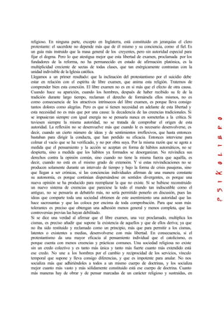 religioso. En ninguna parte, excepto en Inglaterra, está constituido en jerarquías el clero
protestante: el sacerdote no depende más que de él mismo y su conciencia, como el fiel. Es
un guía más instruido que la masa general de los creyentes, pero sin autoridad especial para
fijar el dogma. Pero lo que atestigua mejor que esta libertad de examen, proclamada por los
fundadores de la reforma, no ha permanecido en estado de afirmación platónica, es la
multiplicidad creciente de sectas de todas clases, que tan enérgicamente contrastan con la
unidad indivisible de la Iglesia católica.
Llegamos a un primer resultado: que la inclinación del protestantismo por el suicidio debe
estar en relación con el espíritu de libre examen, que anima esta religión. Tratemos de
comprender bien esta conexión. El libre examen no es en si más que el efecto de otra causa.
Cuando hace su aparición, cuando los hombres, después de haber recibido su fe de la
tradición durante largo tiempo, reclaman el derecho de formársela ellos mismos, no es
como consecuencia de los atractivos intrínsecos del libre examen, es porque lleva consigo
tantos dolores como alegrías. Pero es que si tienen necesidad en adelante de esta libertad y
esta necesidad no es más que por una causa: la decadencia de las creencias tradicionales. Si
se impusieran siempre con igual energía no se pensaría nunca en someterlas a la crítica. Si
tuviesen siempre la misma autoridad, no se tratada de comprobar el origen de esta
autoridad. La reflexión no se desenvuelve más que cuando le es necesario desenvolverse, es
decir, cuando un cierto número de ideas y de sentimientos irreflexivos, que hasta entonces
bastaban para dirigir la conducta, que han perdido su eficacia. Entonces interviene para
colmar el vacío que se ha verificado, y no por obra suya. Por la misma razón que se agota a
medida que el pensamiento y la acción se aceptan en forma de hábitos automáticos, no se
despierta, sino a medida que los hábitos ya formados se desorganizan. No reivindica sus
derechos contra la opinión común, sino cuando no tiene la misma fuerza que aquélla, es
decir, cuando no está en el mismo grado de extensión. Y si estas reivindicaciones no se
producen solamente durante un intervalo de tiempo y bajo la forma de crisis pasajeras, sino
que llegan a ser crónicas, si las conciencias individuales afirman de una manera constante
su autonomía, es porque continúan dispersándose en sentidos divergentes, es porque una
nueva opinión se ha producido para reemplazar la que no existe. Si se hubiese reconstruido
un nuevo sistema de creencias que pareciese la todo el mundo tan indiscutible como el
antiguo, no se pensaría en debatirlo más, no sería permitido ponerlo en discusión, pues las
ideas que comparte toda una sociedad obtienen de este asentimiento una autoridad que las
hace sacrosantas y que las coloca por encima de toda comprobación. Para que sean más
tolerantes es preciso que obtengan una adhesión menos general y menos completa, que las
controversias previas las hayan debilitado.
Si se dice una verdad al afirmar que el libre examen, una vez proclamado, multiplica los
cismas, es preciso añadir que supone la existencia de aquellos y que de ellos deriva; ya que
no iba sido restituido y reclamado como un principio, más que para permitir a los cismas,
latentes o existentes a medias, desenvolverse con más libertad. En consecuencia, si el
protestantismo da una mayor eficacia al pensamiento individual que el catolicismo, es
porque cuenta con menos creencias y prácticas comunes. Una sociedad religiosa no existe
sin un credo colectivo y es tanto más única y tanto más fuerte cuanto más extendido está
ese credo. No une a los hombres por el cambio y reciprocidad de los servicios, vínculo
temporal que supone y lleva consigo diferencias, y que es impotente para anular. No nos
socializa más que adhiriéndoles a todos a un mismo cuerpo de doctrinas, y los socializa
mejor cuanto más vasto y más sólidamente constituido está ese cuerpo de doctrina. Cuanto
más maneras hay de obrar y de pensar marcadas de un carácter religioso y sustraídas, en
 