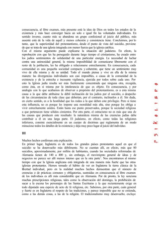consecuencia, al libre examen, más presente está la idea de Dios en todos los estados de la
existencia y más hace converger hacia un solo e igual fin las voluntades individuales. En
sentido inverso, cuanto más se abandona un grupo confesional al juicio del público, más
ausente está de la vida de aquél y menos cohesión y consistencia tiene. Concluimos, por lo
tanto, que la superioridad del protestantismo, desde el punto de vista del suicidio, proviene
de que se trata de una iglesia integrada con menor fuerza que la iglesia católica.
Con el mismo argumento puede explicarse la situación del judaísmo. En efecto, la
reprobación con que les ha perseguido durante largo tiempo el cristianismo, ha creado entre
los judíos sentimientos de solidaridad de una particular energía. La necesidad de luchar
contra una animosidad general, la misma imposibilidad de comunicarse libremente con el
resto de la población, les ha obligado a relacionarse estrechamente. En consecuencia, cada
comunidad es una pequeña sociedad compacta y coherente, que tiene un sentimiento muy
vivo de ella misma y de su unidad. Todo el mundo piensa y vive en ella de la misma
manera: las divergencias individuales son casi imposibles, a causa de la comunidad de la
existencia y de la estrecha e incesante vigilancia, ejercida por todos sobre cada uno. Por
esto la Iglesia judía resulta ser más fuertemente concentrada que ninguna otra, recogida,
como ésta, en sí misma por la intolerancia de que es objeto. En consecuencia, y por
analogía con lo que acabamos de observar a propósito del protestantismo, es a esta misma
causa a la que debe atribuirse la débil inclinación de los judíos por el suicidio, a despecho
de las circunstancias de toda clase que deberían, por el contrario, inclinarlos a él. Sin duda,
en cierto sentido, es a la hostilidad que les rodea a la que deben este privilegio. Pero si tiene
esta influencia, no es porque les impone una moralidad más alta, sino porque les obliga a
vivir estrechamente unidos. Están hasta ese punto preservados, porque la sociedad religiosa
a que pertenecen tiene sólidos cimientos. Por otra parte, el ostracismo no es más que una de
las causas que producen este resultado: la naturaleza misma de las creencias judías debe
contribuir a él en una larga parte. El judaísmo, en efecto, como todas las religiones
inferiores, consiste esencialmente en un cuerpo de doctrinas que reglamenta de un modo
minucioso todos los detalles de la existencia y deja muy poco lugar al juicio del individuo.
III
Muchos hechos confirman esta explicación.
En primer lugar, Inglaterra es de todos los grandes países protestantes aquel en que el
suicidio se ha desenvuelto más débilmente. No se cuentan allí, en efecto, más que 80
suicidios, aproximadamente, por millón de habitantes, cuando las sociedades reformadas de
Alemania tienen de 140 a 400 y, sin embargo, el movimiento general de ideas y de
negocios no parece ser allí menos intenso que en la otra parte7
. Nos encontramos al mismo
tiempo con que la Iglesia anglicana está integrada de una manera más fuerte que las otras
iglesias protestantes. Hemos tomado el hábito de ver en Inglaterra la tierra clásica de la
libertad individual, pero en la realidad muchos hechos demuestran que el número de
creencias o de prácticas comunes y obligatorias, sustraídas en consecuencia al libre examen
de los individuos es allí más considerable que en Alemania. Por de pronto, la ley sanciona
muchas prescripciones religiosas, tales como la observación del domingo, la prohibición de
sacar a la escena los personajes de las Santas Escrituras y la que recientemente exige en
todo diputado una especie de acto de fe religiosa, etc. Sabemos, por otra parte, cuán general
y fuerte es en Inglaterra el respeto de las tradiciones, y parece imposible que no se extienda,
como a las demás cosas, a las de la religión. El tradicionalismo muy desenvuelto, excluye
 