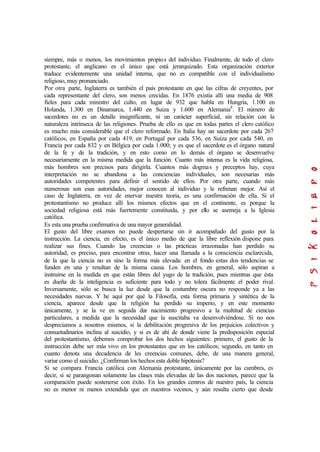 siempre, más o menos, los movimientos propios del individuo. Finalmente, de todo el clero
protestante, el anglicano es el único que está jerarquizado. Esta organización exterior
traduce evidentemente una unidad interna, que no es compatible con el individualismo
religioso, muy pronunciado.
Por otra parte, Inglaterra es también el país protestante en que las cifras de creyentes, por
cada representante del clero, son menos crecidas. En 1876 existía allí una media de 908
fieles para cada ministro del culto, en lugar de 932 que habla en Hungría, 1.100 en
Holanda, 1.300 en Dinamarca, 1.440 en Suiza y 1.600 en Alemania8
. El número de
sacerdotes no es un detalle insignificante, ni un carácter superficial, sin relación con la
naturaleza intrínseca de las religiones. Prueba de ello es que en todas partes el clero católico
es mucho más considerable que el clero reformado. En Italia hay un sacerdote por cada 267
católicos, en España por cada 419, en Portugal por cada 536, en Suiza por cada 540, en
Francia por cada 832 y en Bélgica por cada 1.000; y es que el sacerdote es el órgano natural
de la fe y de la tradición, y en esto como en lo demás el órgano se desenvuelve
necesariamente en la misma medida que la función. Cuanto más intensa es la vida religiosa,
más hombres son precisos para dirigirla. Cuantos más dogmas y preceptos hay, cuya
interpretación no se abandona a las conciencias individuales, son necesarias más
autoridades competentes para definir el sentido de ellos. Por otra parte, cuando más
numerosas son esas autoridades, mejor conocen al individuo y le refrenan mejor. Así el
caso de Inglaterra, en vez de enervar nuestra teoría, es una confirmación de ella. Si el
protestantismo no produce allí los mismos efectos que en el continente, es porque la
sociedad religiosa está más fuertemente constituida, y por ello se asemeja a la Iglesia
católica.
Es esta una prueba confirmativa de una mayor generalidad.
El gusto del libre examen no puede despertarse sin ir acompañado del gusto por la
instrucción. La ciencia, en efecto, es el único medio de que la libre reflexión dispone para
realizar sus fines. Cuando las creencias o las prácticas irrazonadas han perdido su
autoridad, es preciso, para encontrar otras, hacer una llamada a la consciencia esclarecida,
de la que la ciencia no es sino la forma más elevada: en el fondo estas dos tendencias se
funden en una y resultan de la misma causa. Los hombres, en general, sólo aspiran a
instruirse en la medida en que están libres del yugo de la tradición, pues mientras que ésta
es dueña de la inteligencia es suficiente para todo y no tolera fácilmente el poder rival.
Inversamente, sólo se busca la luz desde que la costumbre oscura no responde ya a las
necesidades nuevas. Y he aquí por qué la Filosofía, esta forma primaria y sintética de la
ciencia, aparece desde que la religión ha perdido su imperio, y en este momento
únicamente, y se la ve en seguida dar nacimiento progresivo a la multitud de ciencias
particulares, a medida que la necesidad que la suscitaba va desenvolviéndose. Si no nos
despreciamos a nosotros mismos, si la debilitación progresiva de los prejuicios colectivos y
consuetudinarios inclina al suicidio, y si es de ahí de donde viene la predisposición especial
del protestantismo, debemos comprobar los dos hechos siguientes: primero, el gusto de la
instrucción debe ser más vivo en los protestantes que en los católicos; segundo, en tanto en
cuanto denota una decadencia de les creencias comunes, debe, de una manera general,
variar como el suicidio. ¿Confirman los hechos esta doble hipótesis?
Si se compara Francia católica con Alemania protestante, únicamente por las cumbres, es
decir, si se parangonan solamente las clases más elevadas de las dos naciones, parece que la
comparación puede sostenerse con éxito. En los grandes centros de nuestro país, la ciencia
no es menor ni menos extendida que en nuestros vecinos, y aún resulta cierto que desde
 