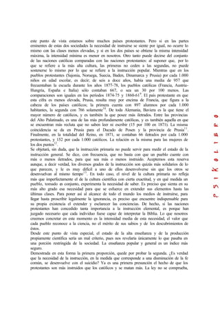 este punto de vista estamos sobre muchos países protestantes. Pero si en las partes
eminentes de estas dos sociedades la necesidad de instruirse se siente por igual, no ocurre lo
mismo con las clases menos elevadas, y si en los dos países se obtiene la misma intensidad
máxima, la intensidad mínima es menor en nosotros. Otro tanto puede decirse del conjunto
de las naciones católicas comparadas con las naciones protestantes: al suponer que, por lo
que se refiere a la más alta cultura, las primeras no ceden a las segundas, no puede
sostenerse lo mismo por lo que se refiere a la instrucción popular. Mientras que en los
pueblos protestantes (Sajonia, Noruega, Suecia, Baden, Dinamarca y Prusia) por cada 1.000
niños en edad escolar, es decir; de seis a doce años, había una media de 957 que
frecuentaban la escuela durante los años 1877-78, los pueblos católicas (Francia, Austria-
Hungría, España e Italia) sólo contaban 667, o sea un 30 por 100 menos. Las
comparaciones son iguales en los períodos 1874-75 y 1860-619
. El país protestante en que
esta cifra es menos elevada, Prusia, resulta muy por encima de Francia, que figura a la
cabeza de los países católicos; la primera cuenta con 897 alumnos por cada 1.000
habitantes, la segunda con 766 solamente10
. De toda Alemania, Baviera es la que tiene el
mayor número de católicos, y es también la que posee más iletrados. Entre las provincias
del Alto Palatinado, es una de las más profundamente católicas, y es también aquella en que
se encuentran más recluta que no saben leer ni escribir (15 por 100 en 1871). La misma
coincidencia se da en Prusia para el Ducado de Posen y la provincia de Prusia11
.
Finalmente, en la totalidad del Reino, en 1871, se contaban 66 iletrados por cada 1.000
protestantes, y 152 por cada 1.000 católicos. La relación es la misma para las mujeres de
los dos puntos12
.
Se objetará, sin duda, que la instrucción primaria no puede servir para medir el estado de la
instrucción general. Se dice, con frecuencia, que no basta con que un pueblo cuente con
más o menos iletrados, para que sea más o menos instruido. Aceptemos esta reserva
aunque, a decir verdad, los diversos grados de la instrucción son quizás más solidarios de lo
que parecen, y le es muy difícil a uno de ellos desenvolverse sin que los otros se
desenvuelvan al mismo tiempo13
. En todo caso, el nivel de la cultura primaria no refleja
más que imperfectamente el de la cultura científica con cierta exactitud, y en qué medida un
pueblo, tomado en conjunto, experimenta la necesidad de saber. Es preciso que sienta en su
más alto grado esa necesidad para que se esfuerce en extender sus elementos hasta las
últimas clases. Para poner así al alcance de todo el mundo los medios de instruirse, para
llegar hasta proscribir legalmente la ignorancia, es preciso que encuentre indispensable para
su propia existencia el extender y esclarecer las conciencias. De hecho, si las naciones
protestantes han concedido tanta importancia a la instrucción elemental, es porque han
juzgado necesario que cada individuo fuese capaz de interpretar la Biblia. Lo que nosotros
creemos concretar en este momento es la intensidad media de esta necesidad, el valor que
cada pueblo reconoce a la ciencia, no el mérito de sus sabios y de los descubrimientos de
éstos.
Desde este punto de vista especial, el estado de la alta enseñanza y de la producción
propiamente científica sería un mal criterio, pues nos revelaría únicamente lo que pasaba en
una porción restringida de la sociedad. La enseñanza popular y general es un índice más
seguro.
Demostrada en esta forma la primera proporción, quede por probar la segunda. ¿Es verdad
que la necesidad de la instrucción, en la medida que corresponde a una disminución de la fe
común, se desenvuelve con el suicidio? Ya es una primera presunción el hecho de que los
protestantes son más instruidos que los católicos y se matan más. La ley no se comprueba,
 