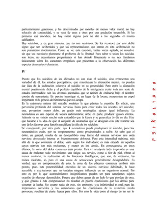 particularmente generosas, y las determinadas por móviles de menos valor moral, no hay
solución de continuidad, y se pasa de unas a otras por una gradación insensible. Si las
primeras son suicidios, no hay razón alguna para no dar a las segundas el mismo
calificativo.
Hay suicidios, y en gran número, que no son vesánicos. Se les reconoce por este doble
signo: que son deliberados y que las representaciones que entran en esta deliberación no
son puramente alucinatorias. Como se ve, esta cuestión, tantas veces agitada, se resuelve
sin que sea necesario plantearse el problema de la libertad. Para saber si todos los suicidas
son locos, no necesitamos preguntamos si han obrado libremente o no, nos fundamos
únicamente sobre los caracteres empíricos que presentan a la observación las diferentes
especies de muertes voluntarias.
IV
Puesto que los suicidios de los alienados no son todo el suicidio, sino representan una
variedad de él, los estados psicopáticos, que constituyen la alienación mental, no pueden
dar idea de la inclinación colectiva al suicidio en su generalidad. Pero entre la alienación
mental propiamente dicha y el perfecto equilibrio de la inteligencia existe toda una serie de
estados intermedios: son las diversas anomalías que se reúnen de ordinario bajo el nombre
común de neurastenia. Es preciso investigar si, en lugar de la locura, representan un papel
importante en la génesis del fenómeno que nos ocupa.
Es la existencia misma del suicidio vesánico la que plantea la cuestión. En efecto, una
perversión profunda del sistema nervioso, basta para crear todos los resortes del suicidio;
una, perversión menor debe, en grado más restringido, ejercer igual influencia. La
neurastenia es una especie de locura rudimentaria; debe, en parte, producir iguales efectos.
Además es un estado mucho más extendido que la locura y se generaliza de día en día. Hay
que hacerse a la idea de que el conjunto de anomalías que se designan con este nombre sea
uno de los factores cuya función modifique la cifra de los suicidios.
Se comprende, por otra parte, que la neurastenia pueda predisponer al suicidio, pues los
neurasténicos están, por su temperamento, como predestinados a sufrir. Se sabe que el
dolor, en general, resulta de un desequilibrio muy fuerte del sistema nervioso: una onda
nerviosa demasiado intensa es frecuentemente dolorosa. Pero esta intensidad máxima, más
allá de la que comienza el dolor, varia según los individuos; es más elevada en aquellos
cuyos nervios son más resistentes, y menor en los demás. En consecuencia, en estos
últimos, la zona del dolor comienza más pronto. Para el neurópata toda impresión es una
causa de malestar; todo movimiento, una fatiga; sus nervios, como a flor de piel, vibran al
menor contacto; la realización de las funciones fisiológicas, que son, de ordinario, las
menos molestas, es para él una causa de sensaciones generalmente desagradables. Es
verdad, que en compensación de esto, la zona de los placeres comienza también más
pronto, pues esta penetrabilidad. excesiva de un sistema nervioso debilitado, la hace
accesible a excitaciones que no tendrían ninguna influencia en un organismo normal. Por
esto es por lo que acontecimientos insignificantes pueden ser para semejantes sujetos
ocasión de placeres desmedidos. Parece que deben ganar de un lado lo que pierden de otro,
y que gracias a esta compensación no resultan en peores condiciones que los demás para
sostener la lucha. No ocurre nada de esto, sin embargo, ysu inferioridad es real, pues las
impresiones corrientes y las sensaciones que las condiciones de la existencia media
provocan, resultan de cierta fuerza para ellos. Por esto la vida corre el riesgo de no ser lo
 