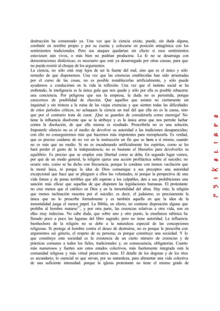 destrucción ha comenzado ya. Una vez que la ciencia existe, puede, sin duda alguna,
combatir en nombre propio y por su cuenta y colocarse en posición antagónica con los
sentimientos tradicionales. Pero sus ataques quedarían sin efecto si esos sentimientos
estuviesen aún vivos, o más bien no podrían producirse. La fe no se desarraiga con
demostraciones dialécticas; es necesario que esté ya desarraigada por otras causas, para que
no pueda resistir al choque de los argumentos.
La ciencia, no sólo está muy lejos de ser la fuente del mal, sino que es el único y sólo
remedio de que disponemos. Una vez que las creencias establecidas han sido arrastradas
por el curso de las cosas, no es posible restablecerlas artificialmente, y sólo puede
ayudarnos a conducirnos en la vida la reflexión. Una vez que el instinto social se ha
embotado, la inteligencia es la única gula que nos queda y sólo por ella es posible rehacerse
una conciencia. Por peligrosa que sea la empresa, la duda no es permitida, porque
carecemos de posibilidad de elección. Que aquellos que asisten no ciertamente sin
inquietud y sin tristeza a la ruina de las viejas creencias y que sienten todas las dificultades
de estos períodos críticos, no achaquen la ciencia un mal del que ella no es la causa, sino
que por el contrario trata de curar. ¡Que se guarden de considerarla como enemiga! No
tiene la influencia disolvente que se la atribuye y es la única arma que nos permite luchar
contra la disolución, de que ella misma es resultado. Proscribirla no es una solución.
Imponerle silencio no es el medio de devolver su autoridad a las tradiciones desaparecidas;
con ello no conseguiremos más que hacernos más impotentes para reemplazarla. Es verdad,
que es preciso cuidarse de no ver en la instrucción un fin que se basta a sí mismo, cuando
no es más que un medio. Si no es encadenando artificialmente los espíritus, como se les
hará perder el gusto de la independencia; no es bastante el liberarlos para devolverles su
equilibrio. Es preciso que se emplee esta libertad como se deba. En segundo lugar vemos,
por qué de un modo general, la religión ejerce una acción profiláctica sobre el suicidio; no
ocurre esto, como se ha dicho con frecuencia, porque lo condene con menos vacilación que
la moral laica, ni porque la idea de Dios comunique a sus preceptos una autoridad
excepcional que hace que se plieguen a ellos las voluntades, ni porque la perspectiva de una
vida futura y de penas terribles que allí esperan a los culpables, den a sus prohibiciones una
sanción más eficaz que aquellas de que disponen las legislaciones humanas. El protestante
no cree menos que el católico en Dios y en la inmortalidad del alma. Hay más; la religión
que menos inclinación muestra por el suicidio; es decir, el judaísmo, es precisamente la
única que no lo proscribe formalmente y es también aquella en que la idea de la
inmortalidad juega el menor papel. La Biblia, en efecto, no contiene disposición alguna que
prohíba al hombre matarse27
, y por otra parte, las creencias relativas a otra vida, son en
ellas muy indecisas. No cabe duda, que sobre uno y otro punto, la enseñanza rabínica ha
llenado poco a poco las lagunas del libro sagrado; pero no tiene autoridad. La influencia
bienhechora de la religión no se debe a la naturaleza especial de las concepciones
religiosas. Si protege al hombre contra el deseo de destruirse, no es porque le prescriba con
argumentos sui géneris, el respeto de su persona; es porque constituye una sociedad. Y lo
que constituye esta sociedad es la existencia de un cierto número de creencias y de
prácticas comunes a todos los fieles, tradicionales y, en consecuencia, obligatorias. Cuanto
más numerosos y fuertes son estos estados colectivos, más fuertemente integrada está la
comunidad religiosa y más virtud preservativa tiene. El detalle de los dogmas y de los ritos
es secundario; lo esencial es que sirvan, por su naturaleza, para alimentar una vida colectiva
de una suficiente intensidad: porque la iglesia protestante no tiene el mismo grado de
 
