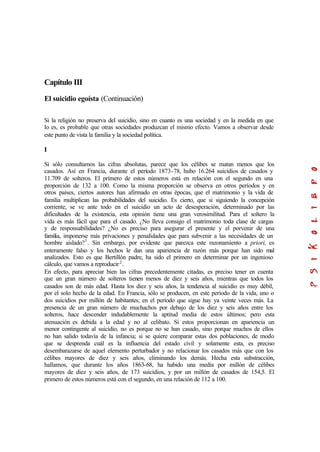 Capítulo III
El suicidio egoísta (Continuación)
Si la religión no preserva del suicidio, sino en cuanto es una sociedad y en la medida en que
lo es, es probable que otras sociedades produzcan el mismo efecto. Vamos a observar desde
este punto de vista la familia y la sociedad política.
I
Si sólo consultamos las cifras absolutas, parece que los célibes se matan menos que los
casados. Así en Francia, durante el período 1873-78, hubo 16.264 suicidios de casados y
11.709 de solteros. El primero de estos números está en relación con el segundo en una
proporción de 132 a 100. Como la misma proporción se observa en otros períodos y en
otros países, ciertos autores han afirmado en otras épocas, que el matrimonio y la vida de
familia multiplican las probabilidades del suicidio. Es cierto, que si siguiendo la concepción
corriente, se ve ante todo en el suicidio un acto de desesperación, determinado por las
dificultades de la existencia, esta opinión tiene una gran verosimilitud. Para el soltero la
vida es más fácil que para el casado. ¿No lleva consigo el matrimonio toda clase de cargas
y de responsabilidades? ¿No es preciso para asegurar el presente y el porvenir de una
familia, imponerse más privaciones y penalidades que para subvenir a las necesidades de un
hombre aislado?1
. Sin embargo, por evidente que parezca este razonamiento a priori, es
enteramente falso y los hechos le dan una apariencia de razón más porque han sido mal
analizados. Esto es que Bertillón padre, ha sido el primero en determinar por un ingenioso
cálculo, que vamos a reproducir2
.
En efecto, para apreciar bien las cifras precedentemente citadas, es preciso tener en cuenta
que un gran número de solteros tienen menos de diez y seis años, mientras que todos los
casados son de más edad. Hasta los diez y seis años, la tendencia al suicidio es muy débil,
por el solo hecho de la edad. En Francia, sólo se producen, en este período de la vida, uno o
dos suicidios por millón de habitantes; en el período que sigue hay ya veinte veces más. La
presencia de un gran número de muchachos por debajo de los diez y seis años entre los
solteros, hace descender indudablemente la aptitud media de estos últimos; pero esta
atenuación es debida a la edad y no al celibato. Si estos proporcionan en apariencia un
menor contingente al suicidio, no es porque no se han casado, sino porque muchos de ellos
no han salido todavía de la infancia; si se quiere comparar estas dos poblaciones, de modo
que se desprenda cuál es la influencia del estado civil y solamente esta, es preciso
desembarazarse de aquel elemento perturbador y no relacionar los casados más que con los
célibes mayores de diez y seis años, eliminando los demás. Hecha esta substracción,
hallamos, que durante los años 1863-68, ha habido una media por millón de célibes
mayores de diez y seis años, de 173 suicidios, y por un millón de casados de 154,5. El
primero de estos números está con el segundo, en una relación de 112 a 100.
 