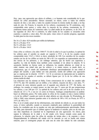 Hay, pues, una agravación que afecta al celibato, y es bastante más considerable de lo que
indican las cifras precedentes. Hemos razonado, en efecto, como si todos los solteros
mayores de diez y seis años y todos los casados tuviesen la misma media de edad, y no hay
nada de esto. En Francia, la mayoría de los solteros, exactamente las 58 centésimas, está
comprendida entre quince y veinte años; la mayoría de las solteras, exactamente las 57
centésimas tienen menos de veinticinco años. La edad media de los primeros, es de 26,8, de
las segundas de 28,4. Por ti contrario, la edad media de los casados se encuentra entre
cuarenta y cuarenta y cinco años. Por otra parte, véase cómo el suicidio progresa, siguiendo
la edad, para los dos sexos reunidos:
De 16 a 21 años 45,9 suicidios por millón de habitantes
De 21 a 30 años 97,9
De 31 a 40 años 114,5
De 41 a 50 años 164.4
Estas cifras se refieren a los años 1848-57. Si sólo la edad es la que la produce, la aptitud de
los solteros para el suicidio no puede ser superior a 97,9, y la de los casados estará
comprendida entre 114,5 y 164,4, es decir, alrededor de 140. Los suicidios de los casados
estarán con los de los célibes en razón de 100 a 69. Los segundos no representarán más los
dos tercios de los primeros, y sin embargo sabemos, que de hecho son superiores a
aquellos. La vida de familia tiene también como resultado el de alterar la relación. Si la
asociación familiar no hiciese sentir su influencia, los casados deberían en virtud de su
edad, matarse una mitad más que los solteros y se matan menos; se puede decir, en
consecuencia, que el estado del matrimonio disminuye aproximadamente en una mitad el
peligro del suicidio, o para hablar con más precisión, resulta del celibato una agravación
que se expresa por la relación 112/69 = 1,6. Si se conviene en representar por la unidad la
tendencia de los casados al suicidio, se deberá figurar por 1,6 la de los célibes de una
misma media de edad.
Las relaciones son las mismas en Italia. Como consecuencia de su edad, los casados (año
1873-77), dan 102 suicidios por un millón, y los solteros, mayores de diez y seis años, 77;
el primero de estos números guarda con el segundo una relación de 1753
. De hecho, sin
embargo, los casados se matan menos: no dan más que 71 casos por 86 que proporcionan
los solteros, o sea 100 por 121. La aptitud de los solteros está con la de los casados en la
relación de 121 a 75, o sea un 1,6 como en Francia. Análogas comprobaciones se podrían
hacer en diferentes países. Por todas partes la cifras de los casados es más o menos inferior
a la de los célibes4
, cuando por razón de edad, debería ser más elevada. En Wurtenberg, de
1846 a 1860, estos números guardan entre si la relación de 100 a 143; en Prusia, de 1873 a
1875, de 100 a 111.
Pero si en el estado actual de las informaciones, este método de cálculo es, en casi todos los
casos, el único aplicable, cuando es necesario emplearlo para establecer la generalidad del
hecho, los resultados que da no pueden ser más que rudimentariamente aproximados. Basta
sin duda, para demostrar que el celibato agrava la tendencia al suicidio, pero no da más que
una idea imperfecta en exactitud de la importancia de esta agravación. En efecto, para
separar la influencia de la edad y la del estado civil, hemos tomado como punto de
referencia, la relación entre las cifras de suicidas de treinta años y de cuarenta y cinco.
Desgraciadamente la influencia del estado civil ha marcado ya con su huella esta misma
relación, pues el contingente propio de cada una de estas dos edades ha sido calculado,
 