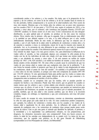 considerando unidos a los solteros y a los casados. Sin duda, que si la proporción de los
esposos y de los solteros, así como la de las solteras y la de las casadas fuera la misma en
los dos períodos, habría compensación y la acción de la edad resaltaría sola. Pero ocurre de
muy otra manera. Mientras que a los treinta años los solteros son un poco más numerosos
que los casados (746.111 de una parte y 714.278 de otra, según el conjunto de 1891), a los
cuarenta y cinco años, por el contrario, sólo constituye una pequeña minoría, (333.033 por
1.864.401 casados); lo mismo ocurre en el otro sexo. Como consecuencia de esta desigual
distribución, su gran aptitud para el suicidio, no produce en los dos casos los mismos
efectos. Eleva mucho más la primera cifra que la segunda. Esta es relativamente muy débil
y la cantidad en que debería superar a la otra, si la edad influyese por sí sola, resulta
artificialmente disminuida. Dicho de otro modo, la diferencia que hay en relación con el
suicidio, y por el solo hecho de la edad, entre la población de veinticinco a treinta años y la
de cuarenta a cuarenta y cinco, es ciertamente, mayor de lo que la muestra esta manera de
calcularla. Así, es la economía de esta diferencia la que constituye casi toda la inmunidad
de que se aprovechan los casados. Esta diferencia aparece menor de lo que es realidad.
Este método ha dado lugar a los más graves errores. Así, para determinar la influencia de la
viudez sobre el suicidio, se han contentado algunos con comparar la cifra propia de los
viudos con las de los individuos de todo otro estado civil que tenían una misma media de
edad, o sea alrededor de sesenta y cinco años. Y de esta manera un millón de viudos
produjo de 1863 a 68, 628 suicidios y un millón de hombres de sesenta y cinco años de los
demás estados civiles alrededor 461. De estas cifras se puede sacar la conclusión de que los
viudos de una misma edad se matan más que cualquiera otra clase de la población. Y de
esta forma ha tomado crédito el prejuicio que hace de la viudez la más desgraciada de todas
las condiciones, desde el punto de vista del suicidio5
. En realidad, si la población de sesenta
y cinco años no da más suicidios, es porque casi toda está compuesta de casados (997.198
por 134.238 solteros). Si esta aproximación basta para probar que los viudos se matan más
que los casados de la misma edad, nada puede inferirse de ella en lo que concierne a la
comparación entre su tendencia al suicidio y la de los célibes.
Finalmente, cuando no se comparan más que las medias, sólo se pueden percibir en
conjunto los hechos y sus relaciones. Puede muy bien ocurrir, que en general los casados se
maten menos que los solteros y que a ciertas edades esta relación excepción se invierta; ya
veremos que, en efecto, el caso se da. Y estas excepciones, que pueden ser instructivas para
la explicación del fenómeno, no pueden ser puestas de relieve por el método precedente. Es
posible, también, que de una edad a otra ocurran cambios, que sin llevar a la inversión
completa, tengan, sin embargo, su importancia y que, por consecuencia, será muy útil poner
de relieve.
El único medio de escapar de estos inconvenientes, consiste en determinar separadamente
la cifra de cada grupo por cada edad de la vida. En estas condiciones podrán compararse,
por ejemplo, los solteros de veinticinco a treinta años con los casados y los viudos de la
misma edad e igualmente los de otros períodos. Así, la influencia del estado civil será
separada de cualquiera otra y las variaciones de cualquier clase porque pueda pasar, serán
puestas de relieve. Este es por otra parte el método que Bertillón ha aplicado, el primero, a
la mortalidad y a la nupcialidad. Las publicaciones oficiales, no nos proporcionan, por
desgracia, los elementos necesarios para esta comparación6
. Estas nos hacen conocer, en
efecto, la edad de los suicidas con independencia de su estado civil. La única de las que
conocemos, que ha seguido esta práctica, es la del gran Ducado de Oldenbourg
(comprendidos en él los Principados de Lubeck y de Birkenfeld)7
.
 