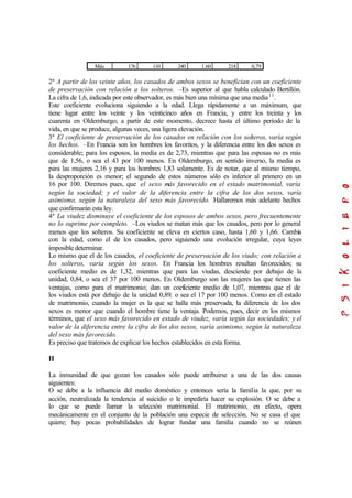 Más 176 110 240 1.60 218 0,79
2ª A partir de los veinte años, los casados de ambos sexos se benefician con un coeficiente
de preservación con relación a los solteros. –Es superior al que habla calculado Bertillón.
La cifra de 1,6, indicada por este observador, es más bien una mínima que una media11
.
Este coeficiente evoluciona siguiendo a la edad. Llega rápidamente a un máximum, que
tiene lugar entre los veinte y los veinticinco años en Francia, y entre los treinta y los
cuarenta en Oldemburgo; a partir de este momento, decrece hasta el último período de la
vida, en que se produce, algunas veces, una ligera elevación.
3ª El coeficiente de preservación de los casados en relación con los solteros, varía según
los hechos. –En Francia son los hombres los favoritos, y la diferencia entre los dos sexos es
considerable; para los esposos, la media es de 2,73, mientras que para las esposas no es más
que de 1,56, o sea el 43 por 100 menos. En Oldemburgo, en sentido inverso, la media es
para las mujeres 2,16 y para los hombres 1,83 solamente. Es de notar, que al mismo tiempo,
la desproporción es menor; el segundo de estos números sólo es inferior al primero en un
16 por 100. Diremos pues, que el sexo más favorecido en el estado matrimonial, varía
según la sociedad; y el valor de la diferencia entre la cifra de los dos sexos, varía
asimismo, según la naturaleza del sexo más favorecido. Hallaremos más adelante hechos
que confirmarán esta ley.
4ª La viudez disminuye el coeficiente de los esposos de ambos sexos, pero frecuentemente
no lo suprime por completo. –Los viudos se matan más que los casados, pero por lo general
menos que los solteros. Su coeficiente se eleva en ciertos caso, hasta 1,60 y 1,66. Cambia
con la edad, como el de los casados, pero siguiendo una evolución irregular, cuya leyes
imposible determinar.
Lo mismo que el de los casados, el coeficiente de preservación de los viudo; con relación a
los solteros, varia según los sexos. En Francia los hombres resultan favorecidos; su
coeficiente medio es de 1,32, mientras que para las viudas, desciende por debajo de la
unidad, 0,84, o sea el 37 por 100 menos. En Oldemburgo son las mujeres las que tienen las
ventajas, como para el matrimonio; dan un coeficiente medio de 1,07, mientras que el de
los viudos está por debajo de la unidad 0,89, o sea el 17 por 100 menos. Como en el estado
de matrimonio, cuando la mujer es la que se halla más preservada, la diferencia de los dos
sexos es menor que cuando el hombre tiene la ventaja. Podemos, pues, decir en los mismos
términos, que el sexo más favorecido en estado de viudez, varía según las sociedades; y el
valor de la diferencia entre la cifra de los dos sexos, varía asimismo, según la naturaleza
del sexo más favorecido.
Es preciso que tratemos de explicar los hechos establecidos en esta forma.
II
La inmunidad de que gozan los casados sólo puede atribuirse a una de las dos causas
siguientes:
O se debe a la influencia del medio doméstico y entonces sería la familia la que, por su
acción, neutralizada la tendencia al suicidio o le impediría hacer su explosión. O se debe a
lo que se puede llamar la selección matrimonial. El matrimonio, en efecto, opera
mecánicamente en el conjunto de la población una especie de selección. No se casa el que
quiere; hay pocas probabilidades de lograr fundar una familia cuando no se reúnen
 