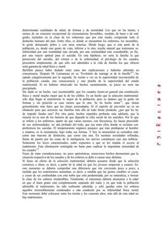 determinadas cualidades de salud, de fortuna y de moralidad. Los que no las tienen, a
menos de un concurso excepcional de circunstancias favorables, resultan, de buen o de mal
grado, incluidos en la clase de los solterones que por este medio comprende todo el
deshecho humano del país. Entre ellos, es donde se encuentran los enfermos, los incurables,
la gente demasiado pobre o con taras notorias. Desde luego, que si esta parte de la
población, es, desde este punto de vista, inferior a la otra, resulta natural que testimonie su
inferioridad por una mortalidad más elevada, por una criminalidad más considerable, en fin,
por una mayor aptitud para el suicidio. En esta hipótesis, no sería la familia la que
preservaría del suicidio, del crimen o de la enfermedad; el privilegio de los casados,
procedería simplemente, de que sólo son admitidos a la vida de familia los que ofrecen
sería garantía de salud física y moral.
Bertillón parece haber dudado entre estas dos explicaciones y haberlas admitido en
concurrencia. Después M. Letoumeau en su “Evolutión du mariage et de la famille”12
, ha
optado categóricamente por la segunda. Se resiste a ver en la superioridad incontestable de
la población casada, una consecuencia y una prueba de la superioridad del estado
matrimonial. Si no hubiese observado los hechos sumariamente, su juicio no seria tan
precipitado.
Sin duda es un hecho, casi incontestable, que los casados tienen en general una constitución
física y moral mucho mejor que la de los célibes. Es un hecho que la selección matrimonial
sólo deja llegar al matrimonio lo mejor de la población, pero es dudoso que la gente sin
fortuna y sin posición se case menos que la otra. Se ha hecho notar13
, que tienen
generalmente más hijos que las clases acomodadas. Si el espíritu de previsión no es un
obstáculo para que acrezcan sus familias más allá de todo límite prudente, ¿por qué les ha
de impedir fundar una? Por otra parte, hechos repetidos probarán más adelante, que la
miseria no es uno de los factores de que depende la cifra social de los suicidios. Por lo que
se refiere a los enfermos, aparte de que varias razones, con frecuencia, les hacen prescindir
de sus enfermedades, no está probado del todo, que sea entre ellos donde se recluten con
preferencia los suicidas. El temperamento orgánico psíquico que más predispone al hombre
a matarse, es la neurastenia, bajo todas sus formas. Y hoy la neurastenia se considera más
como una muestra de distinción, que como una tara. En nuestras sociedades refinadas,
llenas de pasión por las cosas de la inteligencia, los nervios constituyen casi una nobleza.
Solamente los locos caracterizados, están expuestos a que se les impida el acceso al
matrimonio. Esta eliminación restringida no basta para explicar la importante inmunidad de
los casados14
.
Fuera de estas consideraciones, un poco apriorísticas, numerosos hechos demuestran que la
situación respectiva de los casados y de los solteros se debe a causas muy distintas.
Si fuese un efecto de la selección matrimonial, debería acusarse desde que la selección
comienza a obrar, es decir, a partir de la edad en que los jóvenes empiezan a casarse. En
este momento se debería comprobar una diferencia que iría creciendo poco a poco, a
medida que los matrimonios aumentan, es decir, a medida que las gentes casables se casan
y cesan de ser confundidas con esta turba que está predestinada, por su naturaleza, a formar
la clase de los solteros irreductibles. Finalmente, el máximum debería alcanzarse a la edad
en que el buen grano está completamente separado del malo y en que toda la población
admisible al matrimonio, ha sido realmente admitida, y sólo quedan entre los solteros
aquellos irremisiblemente condenados a esta condición por su inferioridad física moral.
Este momento debe colocarse entre los treinta y los cuarenta años; más allá de esta edad no
hay matrimonios.
 