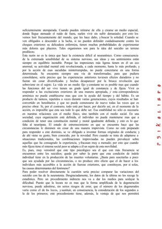 suficientemente atemperada. Cuando pueden retirarse de ella y crearse un medio especial,
donde llegue atenuado el ruido de fuera, suelen vivir sin sufrir demasiado; por esto los
vemos huir frecuentemente del mundo, que les hace daño, y buscar la soledad. Cuando se
ven obligados a descender a la lucha, si no pueden defender cuidadosamente contra los
choques exteriores su delicadeza enfermiza, tienen muchas probabilidades de experimentar
más dolores que placeres. Tales organismos son para la idea del suicidio un terreno
predilecto.
Esta razón no es la única que hace la existencia difícil al neurasténico. Como consecuencia
de la extremada sensibilidad de su sistema nervioso, sus ideas y sus sentimientos están
siempre en equilibrio inestable. Porque las impresiones más ligeras tienen en él un eco
anormal, su actividad mental está revolucionada, a cada momento, hasta lo más profundo, y
por la acción de esas sacudidas ininterrumpidas, no puede concretarse en una forma
determinada. Se encuentra siempre una vía de transformadas; para que pudiera
consolidarse, sería preciso que las experiencias anteriores tuviesen efectos duraderos y no
fueran sin cesar diversificadas y hechas desaparecer por la brusca revolución que
sobreviene en el sujeto. La vida en un medio fijo y constante no es posible mas que cuando
las funciones del ser vivo tienen un grado igual de constancia y de fijeza. Vivir es
responder a las excitaciones exteriores de una manera apropiada, y esta correspondencia
armónica no puede establecerse mas que con la ayuda del tiempo y del hábito. Es un
producto de tanteos, repetidos a veces durante varias generaciones, cuyos resultados se han
convertido en hereditarios y que no puede comenzarse de nuevo todas las veces que es
preciso obrar. Si, por el contrario, todo está por hacer, por decirlo así, en el momento de la
acción, es imposible que esta sea todo lo que debe ser. Esa estabilidad no sólo es necesaria
en nuestras relaciones con el medio físico, sino también con el medio social. En una
sociedad, cuya organización está definida, el individuo no puede mantenerse mas que a
condición de tener una constitución mental y moral igualmente definida; y esto es lo que
falta al neurópata. El estado de estremecimiento en que se encuentra hace que las
circunstancias le dominen sin cesar de una manera imprevista. Como no está preparado
para responder a este dominio, se ve obligado a inventar formas originales de conducta; y
de ahí viene su gusto, bien conocido, por la novedad. Pero cuando se trata de adaptarse a
situaciones tradicionales, las combinaciones improvisadas no pueden prevalecer sobre
aquellas que ha consagrado la experiencia, yfracasan muy a menudo; por esto que cuando
más fijeza tiene el sistema social peor se adapta a él un sujeto de esta movilidad.
Es, pues, muy verosímil que este tipo psicológico sea el que con más frecuencia se
encuentren entre los suicidios; queda por saber la parte que esta condición de índole
individual tiene en la producción de las muertes voluntarias. ¿Basta para suscitarlas a poco
que sea ayudada por las circunstancias, o no produce otro efecto que el de hacer a los
individuos más accesibles a la acción de fuerzas exteriores, que constituyen, por si solas,
las causas determinantes del fenómeno?
Para poder resolver directamente la cuestión seria preciso comparar las variaciones del
suicidio con las de la neurastenia. Desgraciadamente, los datos de la última no los recoge la
estadística. Pero un procedimiento indirecto nos va a dar los medios para soslayar la
dificultad. Puesto que la locura no es mas que la forma amplificada de la degeneración
nerviosa, puede admitirse, sin serios riesgos de errar, que el número de los degenerados
varía como el de los locos, ysustituir, en consecuencia, la consideración de los segundos a
la de los primeros; este procedimiento tiene, además, la ventaja de que nos permitirá
 