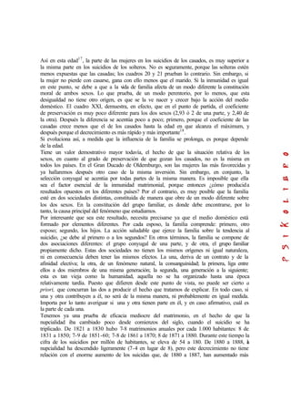 Así en esta edad17
, la parte de las mujeres en los suicidios de los casados, es muy superior a
la misma parte en los suicidios de los solteros. No es seguramente, porque las solteras estén
menos expuestas que las casadas; los cuadros 20 y 21 prueban lo contrario. Sin embargo, si
la mujer no pierde con casarse, gana con ello menos que el marido. Si la inmunidad es igual
en este punto, se debe a que a la vida de familia afecta de un modo diferente la constitución
moral de ambos sexos. Lo que prueba, de un modo perentorio, por lo menos, que esta
desigualdad no tiene otro origen, es que se la ve nacer y crecer bajo la acción del medio
doméstico. El cuadro XXI, demuestra, en efecto, que en el punto de partida, el coeficiente
de preservación es muy poco diferente para los dos sexos (2,93 ó 2 de una parte, y 2,40 de
la otra). Después la diferencia se acentúa poco a poco; primero, porque el coeficiente de las
casadas crece menos que el de los casados hasta la edad en que alcanza el máximum, y
después porque el decrecimiento es más rápido y más importante18
.
Si evoluciona así, a medida que la influencia de la familia se prolonga, es porque depende
de la edad.
Tiene un valor demostrativo mayor todavía, el hecho de que la situación relativa de los
sexos, en cuanto al grado de preservación de que gozan los casados, no es la misma en
todos los países. En el Gran Ducado de Oldemburgo, son las mujeres las más favorecidas y
ya hallaremos después otro caso de la misma inversión. Sin embargo, en conjunto, la
selección conyugal se acentúa por todas partes de la misma manera. Es imposible que ella
sea el factor esencial de la inmunidad matrimonial, porque entonces ¿cómo producida
resultados opuestos en los diferentes países? Por el contrario, es muy posible que la familia
esté en dos sociedades distintas, constituida de manera que obre de un modo diferente sobre
los dos sexos. En la constitución del grupo familiar, es donde debe encontrarse, por lo
tanto, la causa principal del fenómeno que estudiamos.
Por interesante que sea este resultado, necesita precisarse ya que el medio doméstico está
formado por elementos diferentes. Por cada esposo, la familia comprende: primero, otro
esposo; segundo, los hijos. La acción saludable que ejerce la familia sobre la tendencia al
suicidio, ¿se debe al primero o a los segundos? En otros términos, la familia se compone de
dos asociaciones diferentes: el grupo conyugal de una parte, y de otra, el grupo familiar
propiamente dicho. Estas dos sociedades no tienen los mismos orígenes ni igual naturaleza,
ni en consecuencia deben tener las mismos efectos. La una, deriva de un contrato y de la
afinidad electiva; la otra, de un fenómeno natural, la consanguinidad; la primera, liga entre
ellos a dos miembros de una misma generación; la segunda, una generación a la siguiente;
esta es tan vieja como la humanidad, aquella no se ha organizado hasta una época
relativamente tardía. Puesto que difieren desde este punto de vista, no puede ser cierto a
priori, que concurran las dos a producir el hecho que tratamos de explicar. En todo caso, si
una y otra contribuyen a él, no será de la misma manera, ni probablemente en igual medida.
Importa por lo tanto averiguar si una y otra tienen parte en él, y en caso afirmativo, cuál es
la parte de cada una.
Tenemos ya una prueba de eficacia mediocre del matrimonio, en el hecho de que la
nupcialidad iba cambiado poco desde comienzos del siglo, cuando el suicidio se ha
triplicado. De 1821 a 1830 hubo 7-8 matrimonios anuales por cada 1.000 habitantes: 8 de
1831 a 1850; 7-9 de 1851-60; 7-8 de 1861 a 1870; 8 de 1871 a 1880. Durante este tiempo la
cifra de los suicidios por millón de habitantes, se eleva de 54 a 180. De 1880 a 1888, la
nupcialidad ha descendido ligeramente (7-4 en lugar de 8), pero este decrecimiento no tiene
relación con el enorme aumento de los suicidas que, de 1880 a 1887, han aumentado más
 