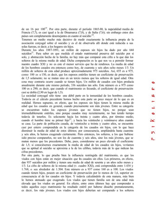 de un 16 por 10019
. Por otra parte, durante el período 1865-88, la nupcialidad media de
Francia (7,7), es casi igual a la de Dinamarca (7,8), y de Italia (7,6); sin embargo estos dos
países son completamente desemejantes en cuanto al suicidio20
.
Tenemos un medio mucho más decisivo de medir exactamente la influencia propia de la
asociación conyugal sobre el suicidio y es el de observarla allí donde está reducida a sus
solas fuerzas, es decir, a los hogares sin hijos.
Durante los años 1887-1891, un millón de esposos sin hijos ha dado por año 644
suicidios21
. Para saber en que medida el estado matrimonial preserva del suicidio por si
solo, y abstracción hecha de la familia, no hay más que comparar esta cifra a la que dan los
solteros de la misma media de edad. Dicha comparación es la que nos va a permitir formar
nuestro cuadro XXI y no es este el menor servicio que ha de rendimos. La media de edad
de los hombres casados era entonces como hoy, de cuarenta y seis años ocho meses 1/3. Un
millón de solteros de esta edad produce aproximadamente 975 suicidios. Así, 655 es a 975,
como 100 es a 150, es decir, que los esposos estériles tienen un coeficiente de preservación
de 1,5 solamente; no se matan sino en un tercio menos que los solteros de igual edad. Otra
cosa muy contraria ocurre cuando se tienen hijos. Un millón de casados con hijos producía
anualmente durante este mismo período, 336 suicidios tan sólo. Este número es a 975 como
100 es a 290; es decir, que cuando el matrimonio es fecundo, el coeficiente de preservación
casi se dobla (2,90 en lugar de 1,5).
La sociedad conyugal sólo tiene una débil parte en la inmunidad de los hombres casados.
Todavía en el cálculo precedente hemos hecho esta parte un poco mayor de lo que es en
realidad. Hemos supuesto, en efecto, que los esposos sin hijos tienen la misma media de
edad que los casados en general, cuando precisamente son más jóvenes. Entre su categoría
se encuentran todos los esposos jóvenes que no tienen hijos, no porque sean
irremediablemente estériles, sino porque casados muy recientemente, no han tenido tiempo
todavía de tenerlos. Es solamente hacia los treinta y cuatro años, por término medio,
cuando el hombre tiene su primer hijo22
, y hacia los veintiocho y veintinueve años cuando
se casa. La parte de población casada, de veintiocho a treinta y cuatro años, se encuentra
casi por entero comprendida en la categoría de los casados sin hijos, con lo que hace
disminuir la media de edad de estos últimos; por consecuencia, ampliándola hasta cuarenta
y seis años, la hemos exagerado ciertamente. Pero entonces, los solteros, a los que hubiese
sido preciso compararlos, no son los de cuarenta y seis años, sino los más jóvenes, que se
matan menos que los precedentes. Debe, pues, considerarse un poco elevado el coeficiente
de 1,5; si conociésemos exactamente la media de edad de los casados sin hijos, veríamos
que su aptitud al suicidio se aproxima a la de los célibes, todavía más de lo que indican las
cifras precedentes.
Por otra parte, lo que prueba bien la influencia restringida del matrimonio, es que los
viudos con hijos están en mejor situación que los casados sin ellos. Los primeros, en efecto,
dan 937 suicidios por millón y tienen una media de edad de sesenta y un años ocho meses y
1/3. La cifra de solteros de la misma edad (v. cuadro XXI), está comprendida entre 1.434 y
1.768, o sea alrededor de 1.504. Este número es a 937 como 160 es a 100. Los viudos
cuando tienen hijos, poseen un coeficiente de preservación por lo menos de 1,6, superior en
consecuencia al de los casados sin hijos. Y todavía calculándolo de esta manera, más bien
lo hemos atenuado que exagerado. Los viudos que tienen familia son de una edad más
elevada que los viudos en general. En efecto, entre estos últimos hay que comprender a
todos aquellos cuyo matrimonio ha resultado estéril por haberse disuelto prematuramente,
es decir, los más jóvenes. Los viudos con hijos deberían ser comparado a los solteros
 