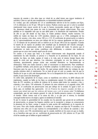 mayores de sesenta y dos años (que en virtud de su edad tienen una mayor tendencia al
suicidio). Claro es, que de esta comparación, su inmunidad resultaría reforzada23
.
Es verdad, que este coeficiente de 1,6 es sensiblemente inferior al de los casados con hijos,
2,9; la diferencia es de 45 por 100 por lo menos. Pudiera creerse que por si sola la sociedad
matrimonial tiene mayor acción de la que le hemos reconocido, puesto que al llegar a su
fin, disminuye desde este punto de vista la inmunidad del esposo sobreviviente. Pero esta
pérdida no es imputable más que en una débil parte a la disolución del matrimonio. Prueba
de ello es que allí donde no hay hijos, la viudez produce efectos, mucho menores. Un
millón de viudos sin hijos da 1.258 suicidios; número que es a 1.504, contingente de los
célibes de sesenta y dos años, como 100 es a 119. El coeficiente de preservación es todavía
de 1,2 aproximadamente un poco por debajo del de los esposos igualmente sin hijos, que es
1,5. El número de los primeros sólo es inferior en un 20 por 100 al de los segundos. Cuando
la muerte de un esposo no produce otro resultado que la disolución del vínculo conyugal,
no tiene fuertes repercusiones sobre la tendencia al suicidio del viudo. Es preciso que el
matrimonio en tanto que exista, contribuya sólo débilmente, a contener esta tendencia,
puesto que no crece sino cuando aquél cesa de existir.
En cuanto a la causa que hace a la viudez relativamente más desgraciada cuando el
matrimonio ha sido fecundo, es preciso ir a buscarla en la presencia de los hijos. En un
sentido, los hijos, sin duda, sujetan el viudo a la vida, pero al mismo tiempo hacen más
aguda la crisis por que atraviesa. Las relaciones conyugales no son las únicas que se
resienten, precisamente, porque existe una sociedad doméstica su funcionamiento se
obstaculiza. Falta una rueda esencial y todo el mecanismo se desconcierta. Para restablecer
el equilibrio turbado, sería preciso que el hombre cumpliese la doble tarea y se encargase de
funciones para las que no ha sido hecho. He aquí porque pierde todas las ventajas de que
gozaba mientras duró el matrimonio. No se trata de que no esté ya casado, sino de que la
familia de la que es jefe está desorganizada. No es la desaparición de la esposa, sino la de la
madre, la que causa este desarreglo.
Es sobre todo, apropósito de la mujer, como se manifiesta con relieve, la débil eficacia del
matrimonio, cuando no halla en los hijos su complemento natural. Un millón de casados sin
hijos da 221 suicidios; un millón de solteras de la misma edad (entre los cuarenta y dos y
cuarenta y tres años), 150 solamente. El primero de estos números es al segundo como 100
es a 67; el coeficiente de preservación está por debajo de la unidad. Es igual a 0,67, es
decir, que, en realidad, hay agravación. Así en Francia las mujeres casadas sin hijos se
matan una mitad más que las solteras del mismo sexo y de la misma edad. Ya habíamos
comprobado, que de una manera general, la vida de familia preserva menos a la mujer que
al marido. Ahora vemos cual es la causa de ello, y es que por sí misma, la sociedad
conyugal resulta nociva a la mujer y agrava su tendencia al suicidio.
Si por lo menos la generalidad de las casadas nos ha parecido que gozan de un coeficiente
de preservación, es porque los hogares estériles son la excepción y porque en consecuencia
la presencia de los hijos, corrige y atenúa la mala acción del matrimonio en la mayoría de
los casos. Pero sólo resulta adecuado. Un millón de mujeres con hijos da 79 suicidios; si se
relaciona esta cifra con la que expresa la correspondiente a las solteras de cuarenta y dos
años, es decir, con 150, encontraremos que la casada, también en los casos en que es madre,
no se beneficia más que con un coeficiente de preservación de 1,89, inferior en 35 por 100
al de las casadas que se hallan en igual condición24
.
 