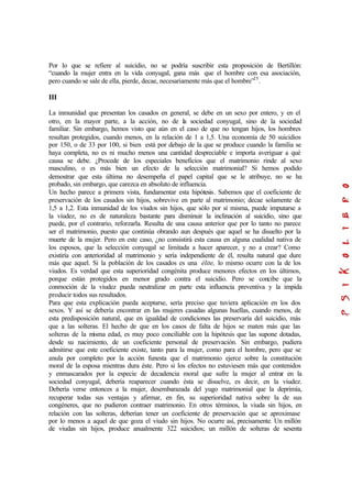 Por lo que se refiere al suicidio, no se podría suscribir esta proposición de Bertillón:
“cuando la mujer entra en la vida conyugal, gana más que el hombre con esa asociación,
pero cuando se sale de ella, pierde, decae, necesariamente más que el hombre”25
.
III
La inmunidad que presentan los casados en general, se debe en un sexo por entero, y en el
otro, en la mayor parte, a la acción, no de la sociedad conyugal, sino de la sociedad
familiar. Sin embargo, hemos visto que aún en el caso de que no tengan hijos, los hombres
resultan protegidos, cuando menos, en la relación de 1 a 1,5. Una economía de 50 suicidios
por 150, o de 33 por 100, si bien está por debajo de la que se produce cuando la familia se
haya completa, no es ni mucho menos una cantidad despreciable e importa averiguar a qué
causa se debe. ¿Procede de los especiales beneficios que el matrimonio rinde al sexo
masculino, o es más bien un efecto de la selección matrimonial? Si hemos podido
demostrar que esta última no desempeña el papel capital que se le atribuye, no se ha
probado, sin embargo, que carezca en absoluto de influencia.
Un hecho parece a primera vista, fundamentar esta hipótesis. Sabemos que el coeficiente de
preservación de los casados sin hijos, sobrevive en parte al matrimonio; decae solamente de
1,5 a 1,2. Esta inmunidad de los viudos sin hijos, que sólo por sí misma, puede imputarse a
la viudez, no es de naturaleza bastante para disminuir la inclinación al suicidio, sino que
puede, por el contrario, reforzarla. Resulta de una causa anterior que por lo tanto no parece
ser el matrimonio, puesto que continúa obrando aun después que aquel se ha disuelto por la
muerte de la mujer. Pero en este caso, ¿no consistirá esta causa en alguna cualidad nativa de
los esposos, que la selección conyugal se limitada a hacer aparecer, y no a crear? Como
existiría con anterioridad al matrimonio y sería independiente de él, resulta natural que dure
más que aquel. Si la población de los casados es una élite, lo mismo ocurre con la de los
viudos. Es verdad que esta superioridad congénita produce menores efectos en los últimos,
porque están protegidos en menor grado contra el suicidio. Pero se concibe que la
conmoción de la viudez pueda neutralizar en parte esta influencia preventiva y la impida
producir todos sus resultados.
Para que esta explicación pueda aceptarse, sería preciso que tuviera aplicación en los dos
sexos. Y así se debería encontrar en las mujeres casadas algunas huellas, cuando menos, de
esta predisposición natural, que en igualdad de condiciones las preservaría del suicidio, más
que a las solteras. El hecho de que en los casos de falta de hijos se maten más que las
solteras de la misma edad, es muy poco conciliable con la hipótesis que las supone dotadas,
desde su nacimiento, de un coeficiente personal de preservación. Sin embargo, pudiera
admitirse que este coeficiente existe, tanto para la mujer, como para el hombre, pero que se
anula por completo por la acción funesta que el matrimonio ejerce sobre la constitución
moral de la esposa mientras dura éste. Pero si los efectos no estuviesen más que contenidos
y enmascarados por la especie de decadencia moral que sufre la mujer al entrar en la
sociedad conyugal, debería reaparecer cuando ésta se disuelve, es decir, en la viudez.
Debería verse entonces a la mujer, desembarazada del yugo matrimonial que la deprimía,
recuperar todas sus ventajas y afirmar, en fin, su superioridad nativa sobre la de sus
congéneres, que no pudieron contraer matrimonio. En otros términos, la viuda sin hijos, en
relación con las solteras, deberían tener un coeficiente de preservación que se aproximase
por lo menos a aquel de que goza el viudo sin hijos. No ocurre así, precisamente. Un millón
de viudas sin hijos, produce anualmente 322 suicidios; un millón de solteras de sesenta
 