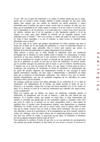83 por 100. Así, al pasar del matrimonio a la viudez, el hombre pierde más que la mujer,
puesto que no conserva ciertas ventajas, debidas al estado conyugal. No hay pues, razón
alguna, para suponer que este cambio de situación sea menos pernicioso y menos
perturbador para el hombre que para la mujer; ocurre todo lo contrario. Se sabe, por otra
parte, que la mortalidad de los viudos supera en mucho a la de las viudas y lo mismo ocurre
con la nupcialidad. La de los primeros, es en cada edad, tres o cuatro veces mayor que la de
los solteros, mientras que la de las segundas, es sólo ligeramente superior a la de las
solteras. La mujer pone tanta frialdad en reincidir en las segundas nupcias, como
ardimiento pone el hombre27
. Otra cosa ocurrida, si, desde este punto de vista, su condición
de viudo le fuera soportable, y si, por el contrario, la mujer tuviese al sostenerla tantas
dificultades como se dicen28
.
Si no hay nada en la viudez que paralice especialmente los dones naturales que tiene la
mujer por el hecho de ser una elegida del matrimonio y si estos no testimonian entonces su
presencia por ningún signo apreciable, falta el motivo para suponer que existen. La
hipótesis de la selección matrimonial no se aplica íntegramente al sexo femenino.
Nada autoriza a pensar que la mujer llamada al matrimonio posta una constitución
privilegiada que la inmunice en cierta medida contra el suicidio. En consecuencia, la misma
suposición es muy poco fundada por lo que concierne al hombre. Este coeficiente de 1,5,
con que se benefician los casados sin hijos, no procede de que pertenezcan a la parte más
sana de la población; no puede ser más que un efecto del matrimonio. Es preciso admitir
que la sociedad conyugal, tan perniciosa para la mujer, es, por el contrario, beneficiosa para
el hombre aun en el caso de ausencia de hijos. Los que entran a formar parte de ella no
constituyen una aristocracia de nacimiento; no llevan al matrimonio un temperamento que
los aparte del suicidio; adquieren este temperamento viviendo la vida conyugal. Si tienen
algunas prerrogativas naturales, son muy vagas e indeterminadas, y permanecen sin efecto
hasta que se producen en determinadas condiciones. Tan verdad es esto, que, el suicidio
depende principalmente, más que de cualidades congénitas de los individuos, de causas
exteriores a ellos y que los dominan.
Sin embargo, queda por resolver una última dificultad. Si ese coeficiente de 1,5 se debe al
matrimonio, con independencia de la familia, ¿de dónde procede el hecho de que le
sobreviva y se encuentre, aunque sólo sea bajo una forma atenuada (1,2), en los viudos sin
hijos? Si se desecha la teoría de la selección matrimonial que explicaba esta supervivencia,
¿cómo reemplazarla?
Basta con suponer que los hábitos, los gustos, las tendencias, contraídas durante el
matrimonio, no desaparecen. una vez que se disuelve; y nada hay más natural que esta
hipótesis. Si el hombre casado, aun cuando no tenga hijos, se aleja relativamente del
suicidio, es inevitable que guarda algo de este sentimiento cuando se encuentre viudo. Sólo
que como la viudez no se produce sin un cierto desequilibrio moral y toda ruptura de
equilibrio lleva al suicidio como demostraremos después, estas disposiciones se mantienen
débilmente. En sentido inverso, pero por la misma razón, como la esposa estéril se mata
más que la soltera, conserva una vez viuda la misma fuerte inclinación, sólo que un poco
más reportada a causa de la perturbación y de la desadaptación que lleva siempre consigo la
viudez. Sin embargo, como los malos efectos que el matrimonio producía en ella, le hacen
más fácil este cambio de estado, la agravación es muy ligera. El coeficiente se disminuye
tan sólo en algunas centésimas (0,60 en lugar de 0,67)29
.
Esta explicación la confirma el hecho de que sólo es un caso particular de una proposición
más general, que puede formularse en esta forma: En una misma sociedad, la tendencia al
 