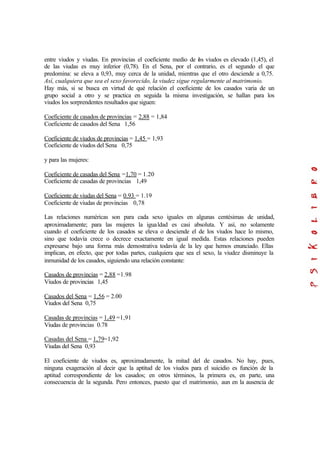 entre viudos y viudas. En provincias el coeficiente medio de los viudos es elevado (1,45), el
de las viudas es muy inferior (0,78). En el Sena, por el contrario, es el segundo el que
predomina: se eleva a 0,93, muy cerca de la unidad, mientras que el otro desciende a 0,75.
Así, cualquiera que sea el sexo favorecido, la viudez sigue regularmente al matrimonio.
Hay más, si se busca en virtud de qué relación el coeficiente de los casados varia de un
grupo social a otro y se practica en seguida la misma investigación, se hallan para los
viudos los sorprendentes resultados que siguen:
Coeficiente de casados de provincias = 2,88 = 1,84
Coeficiente de casados del Sena 1,56
Coeficiente de viudos de provincias = 1,45 = 1,93
Coeficiente de viudos del Sena 0,75
y para las mujeres:
Coeficiente de casadas del Sena =1,70 = 1.20
Coeficiente de casadas de provincias 1,49
Coeficiente de viudas del Sena = 0.93 = 1.19
Coeficiente de viudas de provincias 0,78
Las relaciones numéricas son para cada sexo iguales en algunas centésimas de unidad,
aproximadamente; para las mujeres la igualdad es casi absoluta. Y así, no solamente
cuando el coeficiente de los casados se eleva o desciende el de los viudos hace lo mismo,
sino que todavía crece o decrece exactamente en igual medida. Estas relaciones pueden
expresarse bajo una forma más demostrativa todavía de la ley que hemos enunciado. Ellas
implican, en efecto, que por todas partes, cualquiera que sea el sexo, la viudez disminuye la
inmunidad de los casados, siguiendo una relación constante:
Casados de provincias = 2,88 =1.98
Viudos de provincias 1,45
Casados del Sena = 1,56 = 2.00
Viudos del Sena 0,75
Casadas de provincias = 1,49 =1,91
Viudas de provincias 0.78
Casadas del Sena = 1,79=1,92
Viudas del Sena 0,93
El coeficiente de viudos es, aproximadamente, la mitad del de casados. No hay, pues,
ninguna exageración al decir que la aptitud de los viudos para el suicidio es función de la
aptitud correspondiente de los casados; en otros términos, la primera es, en parte, una
consecuencia de la segunda. Pero entonces, puesto que el matrimonio, aun en la ausencia de
 