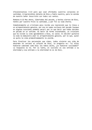 1Tesalonisenses 3:13 para que sean afirmados vuestros corazones en
santidad, irreprensibles delante de Dios y Padre nuestro, para la venida
de nuestro Señor Jesucristo con todos sus santos.
Romanos 6:22 Mas ahora, libertados del pecado, y hechos siervos de Dios,
tenéis por vuestro fruto la santidad, y por fin la vida eterna.
Inmediatamente un cristiano peca recibe una reprensión que lo lleva a
un arrepentimiento genuino, por eso no somos esclavos del pecado (aunque
en algunas ocasiones podemos pecar) por lo que decir que todos morimos
en pecado en un sofisma. Al morir de forma instantánea, un cristiano
que ha vivido su vida agradándole a Dios, es salvo. El decidir quitarse
la vida no demuestra amor ni arrepentimiento genuino, por lo que, quien
se quita la vida premeditadamente la pierde.
Para finalizar los personajes que vimos, todos vivieron una vida de
desorden no cercana al corazón de Dios, la pregunta es: “si ellos
hubieran caminado como Dios les había dicho, ¿se hubieran suicidado?”
La respuesta es no. Por lo tanto, el suicidio es una entrada a la
eternidad y esa entrada a la eternidad no es de Dios.
 