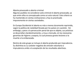 Aborto provocado o aborto criminal
Algunos pueblos no consideran acto criminal el aborto provocado, ya
que entre ellos es conceptuado como un acto natural. Este criterio se
ha mantenido en ciertas civilizaciones y hoy es practicado
impunemente en ciertas sociedades.

En Europa Occidental el aborto es más o menos duramente reprimido,
según la política de natalidad llevada por los países en cuestión. Sin
embargo, y pese a la persecución penal de que es objeto, sus prácticas
se desarrollan clandestinamente, y muy a menudo, sin las necesarias
garantías de higiene y asepsia, lo cual provoca graves lesiones o la
muerte a la embarazada.

Dentro de este grupo se incluye el aborto producido por imprudencia.
Su distintiva es su carácter negativo de omisión voluntaria o
imprudencia unido a la aceptación de los resultados abortivos.
 