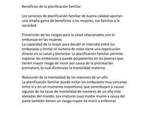 Beneficios de la planificación familiar

Los servicios de planificación familiar de buena calidad aportan
una amplia gama de beneficios a las mujeres, sus familias y la
sociedad.

Prevención de los riesgos para la salud relacionados con el
embarazo en las mujeres
La capacidad de la mujer para decidir el intervalo entre los
embarazos y limitar el número de estos tiene una repercusión
directa en su salud y bienestar. La planificación familiar permite
espaciar los embarazos y puede posponerlos en las jóvenes que
tienen mayor riesgo de morir por causa de la procreación
prematura, lo cual disminuye la mortalidad materna.

Reducción de la mortalidad de los menores de un año
La planificación familiar puede evitar los embarazos muy cercanos
entre sí y en un momento inoportuno, que contribuyen a causar
algunas de las tasas de mortalidad de menores de un año más
elevadas del mundo. Las criaturas cuya madre muere a causa del
parto también tienen un riesgo mayor de morir o enfermar.
 