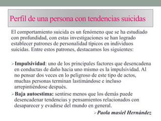 Perfil de una persona con tendencias suicidas
El comportamiento suicida es un fenómeno que se ha estudiado
con profundidad, con estas investigaciones se han logrado
establecer patrones de personalidad típicos en individuos
suicidas. Entre estos patrones, destacamos los siguientes:
Impulsividad: uno de los principales factores que desencadena
en conductas de daño hacia uno mismo es la impulsividad. Al
no pensar dos veces en lo peligroso de este tipo de actos,
muchas personas terminan lastimándose e incluso
arrepintiéndose después.
Baja autoestima: sentirse menos que los demás puede
desencadenar tendencias y pensamientos relacionados con
desaparecer y evadirse del mundo en general.
Paola masiel Hernández
 