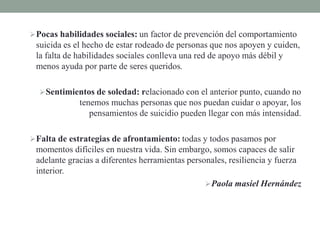 Pocas habilidades sociales: un factor de prevención del comportamiento
suicida es el hecho de estar rodeado de personas que nos apoyen y cuiden,
la falta de habilidades sociales conlleva una red de apoyo más débil y
menos ayuda por parte de seres queridos.
Sentimientos de soledad: relacionado con el anterior punto, cuando no
tenemos muchas personas que nos puedan cuidar o apoyar, los
pensamientos de suicidio pueden llegar con más intensidad.
Falta de estrategias de afrontamiento: todas y todos pasamos por
momentos difíciles en nuestra vida. Sin embargo, somos capaces de salir
adelante gracias a diferentes herramientas personales, resiliencia y fuerza
interior.
Paola masiel Hernández
 
