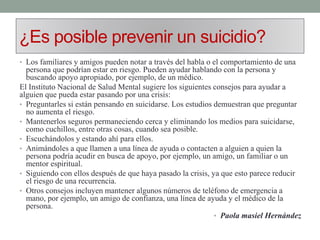 ¿Es posible prevenir un suicidio?
• Los familiares y amigos pueden notar a través del habla o el comportamiento de una
persona que podrían estar en riesgo. Pueden ayudar hablando con la persona y
buscando apoyo apropiado, por ejemplo, de un médico.
El Instituto Nacional de Salud Mental sugiere los siguientes consejos para ayudar a
alguien que pueda estar pasando por una crisis:
• Preguntarles si están pensando en suicidarse. Los estudios demuestran que preguntar
no aumenta el riesgo.
• Mantenerlos seguros permaneciendo cerca y eliminando los medios para suicidarse,
como cuchillos, entre otras cosas, cuando sea posible.
• Escuchándolos y estando ahí para ellos.
• Animándoles a que llamen a una línea de ayuda o contacten a alguien a quien la
persona podría acudir en busca de apoyo, por ejemplo, un amigo, un familiar o un
mentor espiritual.
• Siguiendo con ellos después de que haya pasado la crisis, ya que esto parece reducir
el riesgo de una recurrencia.
• Otros consejos incluyen mantener algunos números de teléfono de emergencia a
mano, por ejemplo, un amigo de confianza, una línea de ayuda y el médico de la
persona.
• Paola masiel Hernández
 