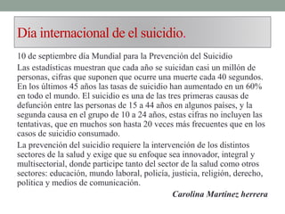 Día internacional de el suicidio.
10 de septiembre día Mundial para la Prevención del Suicidio
Las estadísticas muestran que cada año se suicidan casi un millón de
personas, cifras que suponen que ocurre una muerte cada 40 segundos.
En los últimos 45 años las tasas de suicidio han aumentado en un 60%
en todo el mundo. El suicidio es una de las tres primeras causas de
defunción entre las personas de 15 a 44 años en algunos países, y la
segunda causa en el grupo de 10 a 24 años, estas cifras no incluyen las
tentativas, que en muchos son hasta 20 veces más frecuentes que en los
casos de suicidio consumado.
La prevención del suicidio requiere la intervención de los distintos
sectores de la salud y exige que su enfoque sea innovador, integral y
multisectorial, donde participe tanto del sector de la salud como otros
sectores: educación, mundo laboral, policía, justicia, religión, derecho,
política y medios de comunicación.
Carolina Martínez herrera
 