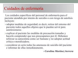 Cuidados de enfermería
Los cuidados específicos del personal de enfermería para el
paciente atendido por intento de suicidio o con riesgo de autolisis
incluyen:
adoptar medidas de seguridad; es decir, retirar del entorno del
paciente todos aquellos objetos que le puedan servir para
autolesionarse.
explicar al paciente las medidas de precaución tomadas y
hacerle comprender que nos preocupamos por él. Debemos
reforzar su autoestima como ser humano y no adoptar actitud
crítica o moralizadora.
considerar en serio todas las amenazas de suicidio del paciente
e informar de ellas inmediatamente.
Carolina Martínez herrera
 