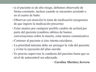 si el paciente es de alto riesgo, debemos observarle de
forma constante, incluso cuando se encuentre acostado o
en el cuarto de baño.
Observar con atención la toma de medicación (asegurarse
de que ingiere la medicación prescrita)
Estar atentos por cualquier posible cambio de actitud por
parte del paciente (cambios súbitos de humor,
conversaciones sobre la muerte, estar menos comunicativo
Contener al paciente si éste intenta suicidarse.
La prioridad máxima debe ser proteger la vida del paciente
y evitar la ejecución del plan suicida
Es preciso supervisar la conducta del paciente hasta que su
nivel de autocontrol sea adecuado.
• Carolina Martínez herrera
 