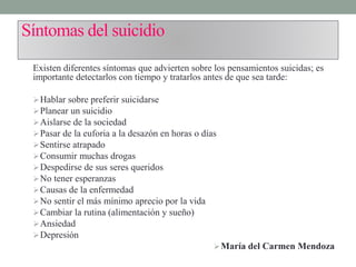 Síntomas del suicidio
Existen diferentes síntomas que advierten sobre los pensamientos suicidas; es
importante detectarlos con tiempo y tratarlos antes de que sea tarde:
Hablar sobre preferir suicidarse
Planear un suicidio
Aislarse de la sociedad
Pasar de la euforia a la desazón en horas o días
Sentirse atrapado
Consumir muchas drogas
Despedirse de sus seres queridos
No tener esperanzas
Causas de la enfermedad
No sentir el más mínimo aprecio por la vida
Cambiar la rutina (alimentación y sueño)
Ansiedad
Depresión
María del Carmen Mendoza
 