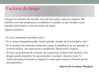 Factores de riesgo
Aunque los intentos de suicidio son más frecuentes entre las mujeres, los
hombres son más propensos a completar el suicidio ya que tienden a usar
métodos más letales, como las armas de fuego.
Algunos factores:
Si ya ha intentado suicidarte antes.
Si te sientes desesperanzado, inútil, agitado, aislado de la sociedad o solo.
Si le sucede una situación estresante, como la pérdida de un ser querido, el
servicio militar, una separación o problemas financieros o legales.
Si tiene un problema de consumo de sustancias; el abuso del alcohol y las
drogas puede empeorar los pensamientos suicidas y hacerte sentir lo
suficientemente temerario o impulsivo como para actuar en función de tus
pensamientos.
María del Carmen Mendoza
 