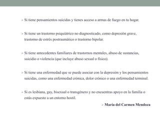  Si tiene pensamientos suicidas y tienes acceso a armas de fuego en tu hogar.
 Si tiene un trastorno psiquiátrico no diagnosticado, como depresión grave,
trastorno de estrés postraumático o trastorno bipolar.
 Si tiene antecedentes familiares de trastornos mentales, abuso de sustancias,
suicidio o violencia (que incluye abuso sexual o físico).
 Si tiene una enfermedad que se puede asociar con la depresión y los pensamientos
suicidas, como una enfermedad crónica, dolor crónico o una enfermedad terminal.
 Si es lesbiana, gay, bisexual o transgénero y no encuentras apoyo en la familia o
estás expuesto a un entorno hostil.
 María del Carmen Mendoza
 