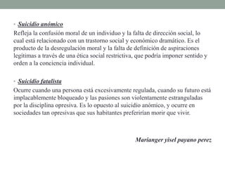 • Suicidio anómico
Refleja la confusión moral de un individuo y la falta de dirección social, lo
cual está relacionado con un trastorno social y económico dramático. Es el
producto de la desregulación moral y la falta de definición de aspiraciones
legítimas a través de una ética social restrictiva, que podría imponer sentido y
orden a la conciencia individual.
• Suicidio fatalista
Ocurre cuando una persona está excesivamente regulada, cuando su futuro está
implacablemente bloqueado y las pasiones son violentamente estranguladas
por la disciplina opresiva. Es lo opuesto al suicidio anómico, y ocurre en
sociedades tan opresivas que sus habitantes preferirían morir que vivir.
Marianger yisel payano perez
 