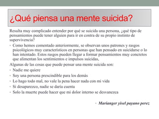 ¿Qué piensa una mente suicida?
Resulta muy complicado entender por qué se suicida una persona, ¿qué tipo de
pensamientos puede tener alguien para ir en contra de su propio instinto de
supervivencia?
• Como hemos comentado anteriormente, se observan unos patrones y rasgos
psicológicos muy característicos en personas que han pensado en suicidarse o lo
han intentado. Estos rasgos pueden llegar a formar pensamientos muy concretos
que alimentan los sentimientos e impulsos suicidas,
Algunas de las cosas que puede pensar una mente suicida son:
• Nadie me quiere
• Soy una persona prescindible para los demás
• Lo hago todo mal, no vale la pena hacer nada con mi vida
• Si desaparezco, nadie se daría cuenta
• Solo la muerte puede hacer que mi dolor interno se desvanezca
• Marianger yisel payano perez
 