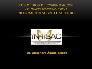 LOS MEDIOS DE COMUNICACIÓN
   Y EL MANEJO RESPONSABLE DE LA
INFORMACIÓN SOBRE EL SUICIDIO




    Dr. Alejandro Águila Tejeda
 