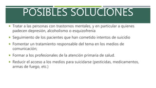 POSIBLES SOLUCIONES
 Tratar a las personas con trastornos mentales, y en particular a quienes
padecen depresión, alcoholismo o esquizofrenia
 Seguimiento de los pacientes que han cometido intentos de suicidio
 Fomentar un tratamiento responsable del tema en los medios de
comunicación;
 Formar a los profesionales de la atención primaria de salud.
 Reducir el acceso a los medios para suicidarse (pesticidas, medicamentos,
armas de fuego, etc.)
 